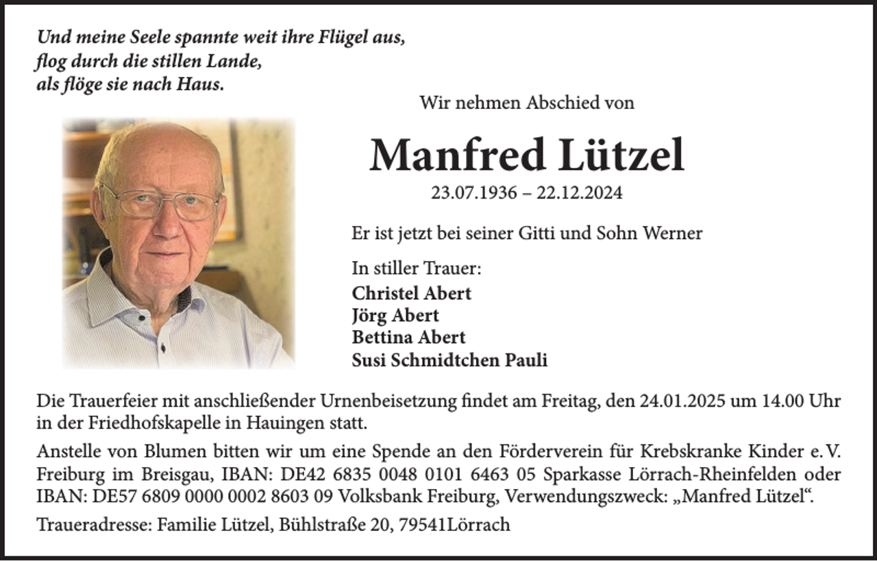 <p>Und meine Seele spannte weit ihre Flügel aus,<br />flog durch die stillen Lande,<br />als flöge sie nach Haus.</p><p>Wir nehmen Abschied von</p><p>Manfred Lützel<br />23.07.1936 – 22.12.2024</p><p>Er ist jetzt bei seiner Gitti und Sohn Werner<br />In stiller Trauer:<br />Christel Abert<br />Jörg Abert<br />Bettina Abert<br />Susi Schmidtchen Pauli<br />Die Trauerfeier mit anschließender Urnenbeisetzung findet am Freitag, den 24.01.2025 um 14.00 Uhr<br />in der Friedhofskapelle in Hauingen statt.<br />Anstelle von Blumen bitten wir um eine Spende an den Förderverein für Krebskranke Kinder e. V.<br />Freiburg im Breisgau, IBAN: DE42 6835 0048 0101 6463 05 Sparkasse Lörrach-Rheinfelden oder<br />IBAN: DE57 6809 02 8603 09 Volksbank Freiburg, Verwendungszweck: „Manfred Lützel“.<br />Traueradresse: Familie Lützel, Bühlstraße 20, 79541Lörrach</p>