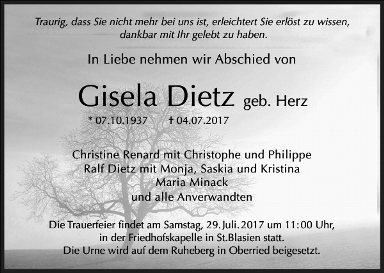 <p>Traurig, dass Sie nicht mehr bei uns ist, erleichtert Sie erlöst zu wissen,<br />dankbar mit Ihr gelebt zu haben.</p><p>In Liebe nehmen wir Abschied von</p><p>Gisela Dietz geb. Herz<br />* 07.10.1937</p><p>† 04.07.2017</p><p>Christine Renard mit Christophe und Philippe<br />Ralf Dietz mit Monja, Saskia und Kristina<br />Maria Minack<br />und alle Anverwandten<br />Die Trauerfeier findet am Samstag, 29. Juli. 2017 um 11: 00 Uhr,<br />in der Friedhofskapelle in St.Blasien statt.<br />Die Urne wird auf dem Ruheberg in Oberried beigesetzt.</p>