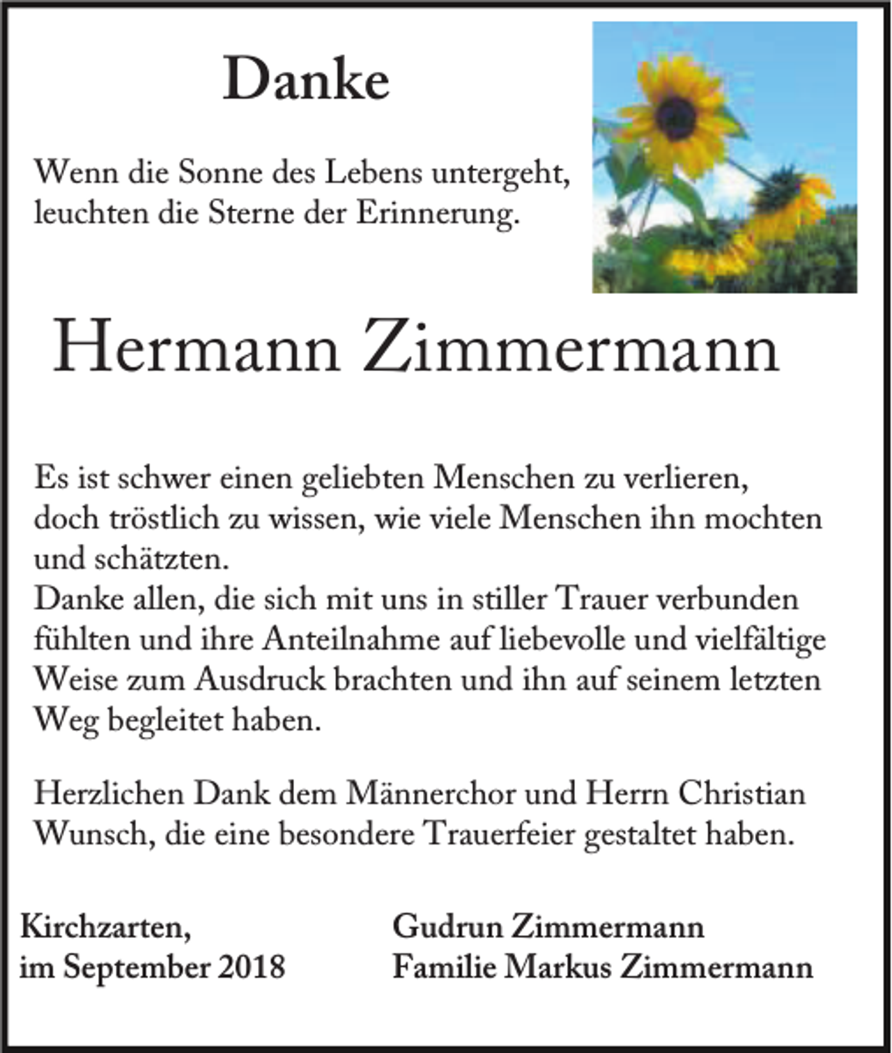 <p>Danke<br />Wenn die Sonne des Lebens untergeht,<br />leuchten die Sterne der Erinnerung.</p><p>Hermann Zimmermann<br />Es ist schwer einen geliebten Menschen zu verlieren,<br />doch tröstlich zu wissen, wie viele Menschen ihn mochten<br />und schätzten.<br />Danke allen, die sich mit uns in stiller Trauer verbunden<br />fühlten und ihre Anteilnahme auf liebevolle und vielfältige<br />Weise zum Ausdruck brachten und ihn auf seinem letzten<br />Weg begleitet haben.<br />Herzlichen Dank dem Männerchor und Herrn Christian<br />Wunsch, die eine besondere Trauerfeier gestaltet haben.<br />Kirchzarten,<br />im September 2018</p><p>Gudrun Zimmermann<br />Familie Markus Zimmermann</p>