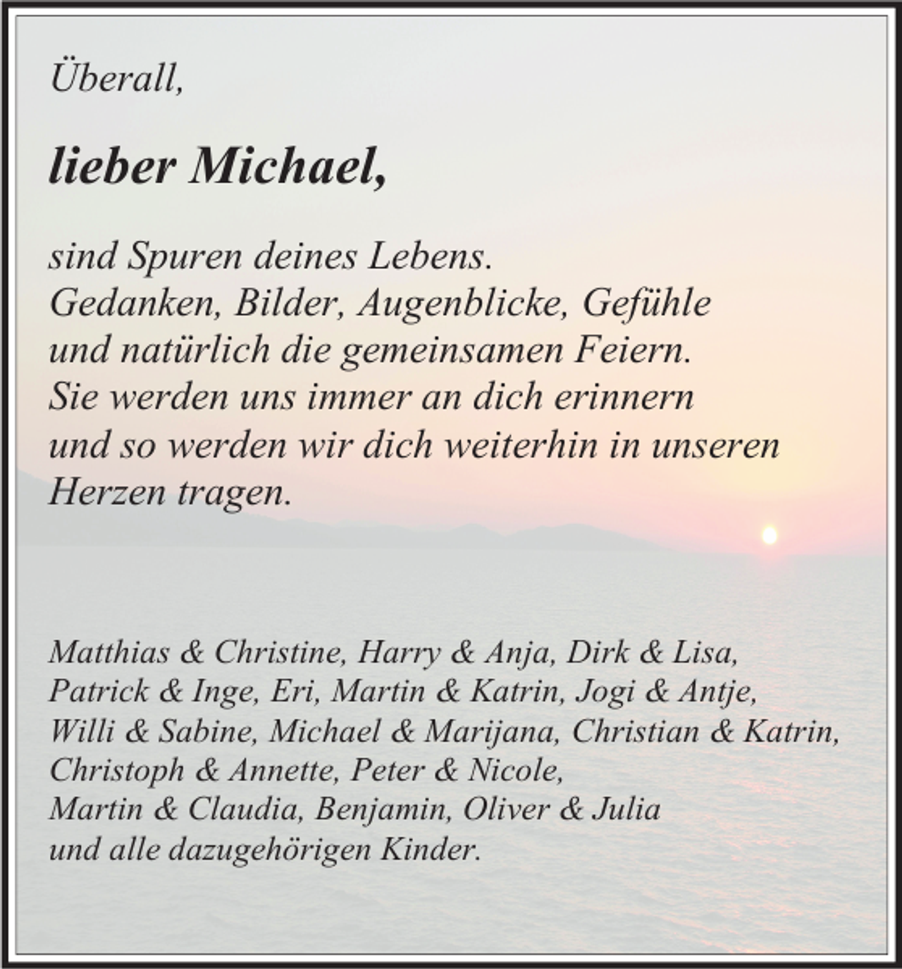 <p>Überall,</p><p>lieber Michael,<br />sind Spuren deines Lebens.<br />Gedanken, Bilder, Augenblicke, Gefühle<br />und natürlich die gemeinsamen Feiern.<br />Sie werden uns immer an dich erinnern<br />und so werden wir dich weiterhin in unseren<br />Herzen tragen.</p><p>Matthias &amp; Christine, Harry &amp; Anja, Dirk &amp; Lisa,<br />Patrick &amp; Inge, Eri, Martin &amp; Katrin, Jogi &amp; Antje,<br />Willi &amp; Sabine, Michael &amp; Marijana, Christian &amp; Katrin,<br />Christoph &amp; Annette, Peter &amp; Nicole,<br />Martin &amp; Claudia, Benjamin, Oliver &amp; Julia<br />und alle dazugehörigen Kinder.</p>