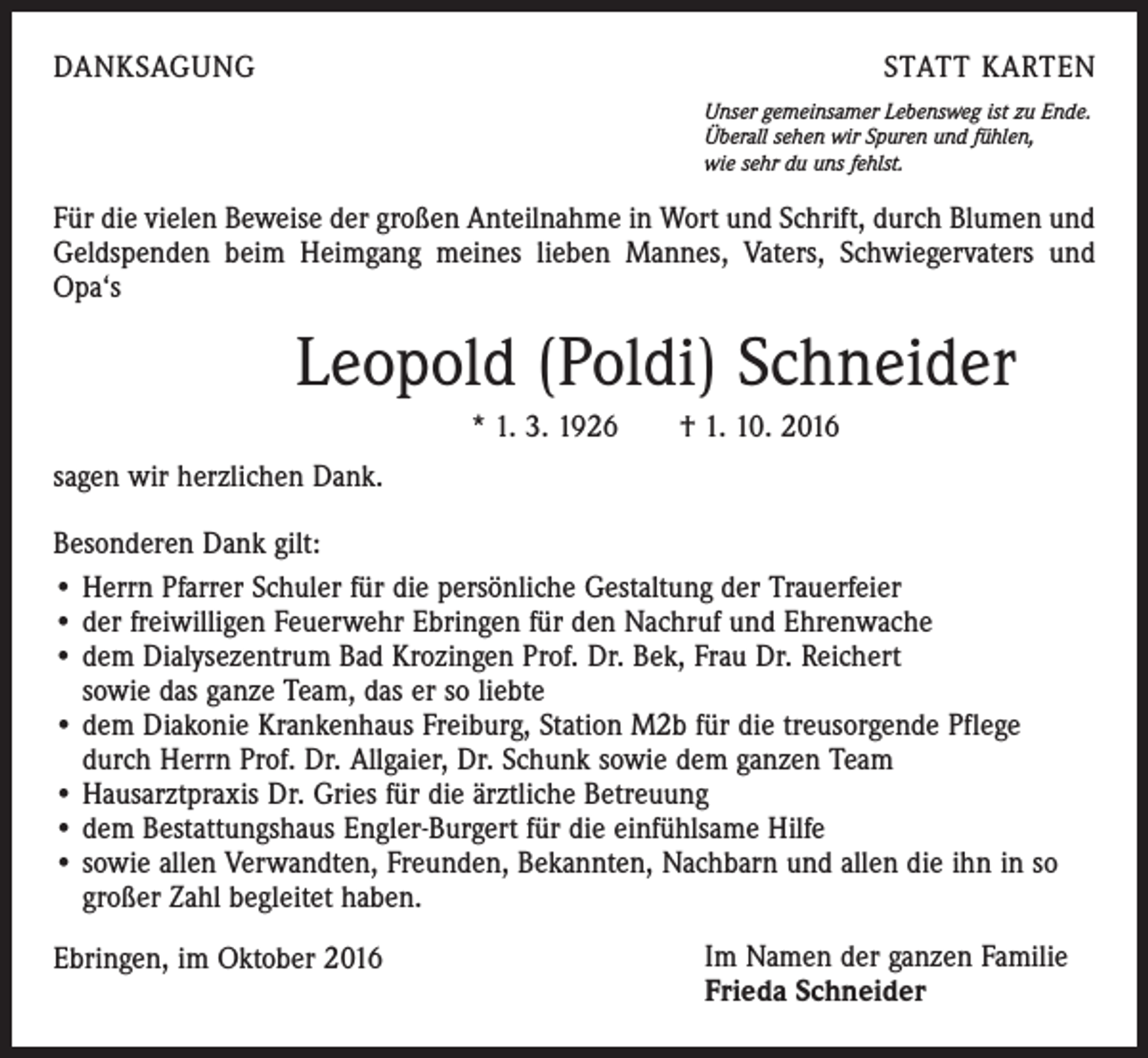 <p>DANKSAGUNG</p><p>STATT KARTEN<br />Unser gemeinsamer Lebensweg ist zu Ende.<br />Überall sehen wir Spuren und fühlen,<br />wie sehr du uns fehlst.</p><p>Für die vielen Beweise der großen Anteilnahme in Wort und Schrift, durch Blumen und<br />Geldspenden beim Heimgang meines lieben Mannes, Vaters, Schwiegervaters und<br />Opa‘s</p><p>Leopold (Poldi) Schneider<br />* 1. 3. 1926 † 1. 10. 2016<br />sagen wir herzlichen Dank.<br />Besonderen Dank gilt:<br />• Herrn Pfarrer Schuler für die persönliche Gestaltung der Trauerfeier<br />• der freiwilligen Feuerwehr Ebringen für den Nachruf und Ehrenwache<br />• dem Dialysezentrum Bad Krozingen Prof. Dr. Bek, Frau Dr. Reichert<br />sowie das ganze Team, das er so liebte<br />• dem Diakonie Krankenhaus Freiburg, Station M2b für die treusorgende Pflege<br />durch Herrn Prof. Dr. Allgaier, Dr. Schunk sowie dem ganzen Team<br />• Hausarztpraxis Dr. Gries für die ärztliche Betreuung<br />• dem Bestattungshaus Engler-Burgert für die einfühlsame Hilfe<br />• sowie allen Verwandten, Freunden, Bekannten, Nachbarn und allen die ihn in so<br />großer Zahl begleitet haben.<br />Ebringen, im Oktober 2016</p><p>Im Namen der ganzen Familie<br />Frieda Schneider</p>