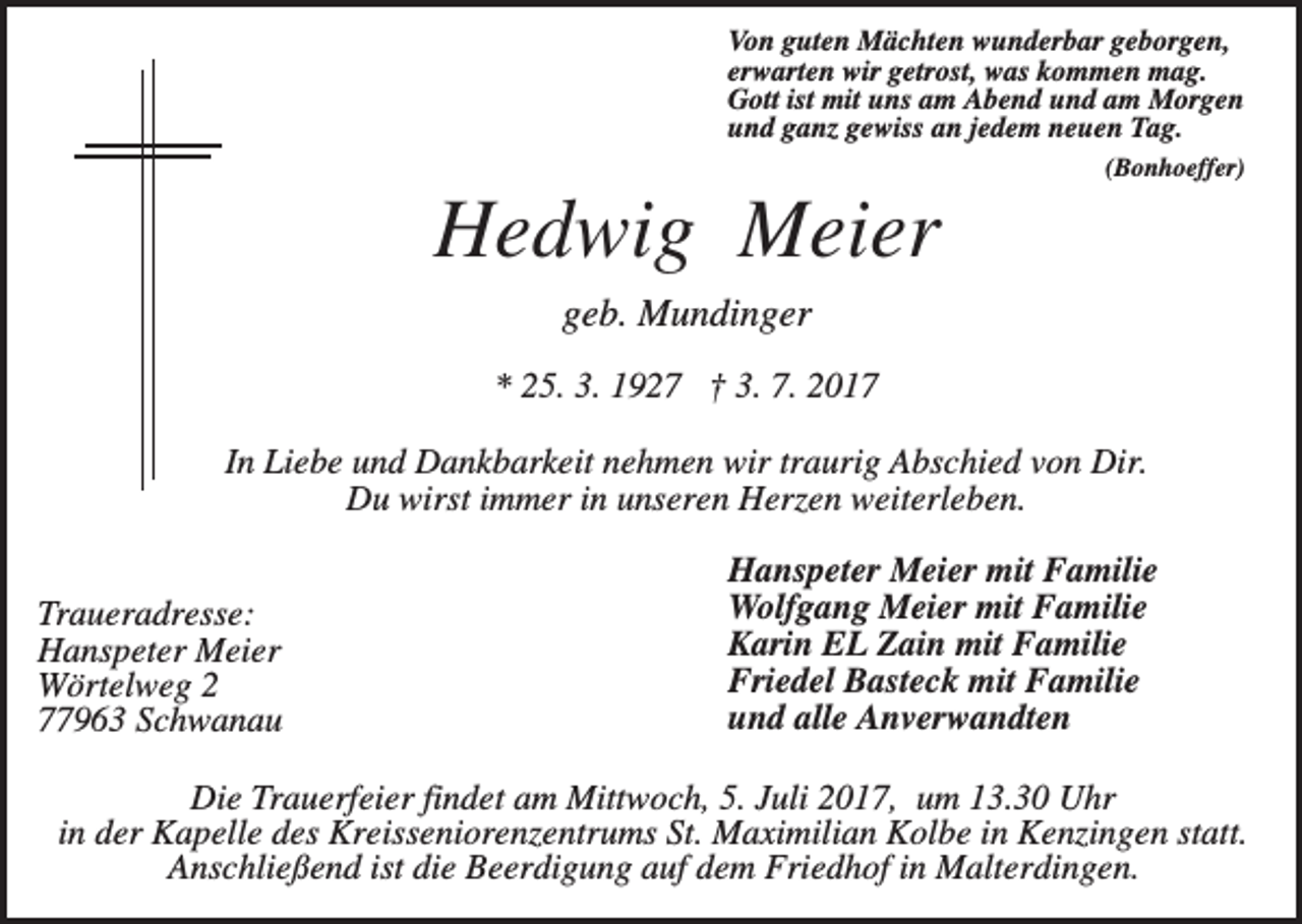 <p>Von guten Mächten wunderbar geborgen,<br />erwarten wir getrost, was kommen mag.<br />Gott ist mit uns am Abend und am Morgen<br />und ganz gewiss an jedem neuen Tag.<br />(Bonhoeffer)</p><p>Hedwig Meier<br />geb. Mundinger<br />* 25. 3. 1927 † 3. 7. 2017<br />In Liebe und Dankbarkeit nehmen wir traurig Abschied von Dir.<br />Du wirst immer in unseren Herzen weiterleben.<br />Traueradresse:<br />Hanspeter Meier<br />Wörtelweg 2<br />77963 Schwanau</p><p>Hanspeter Meier mit Familie<br />Wolfgang Meier mit Familie<br />Karin EL Zain mit Familie<br />Friedel Basteck mit Familie<br />und alle Anverwandten</p><p>Die Trauerfeier findet am Mittwoch, 5. Juli 2017, um 13.30 Uhr<br />in der Kapelle des Kreisseniorenzentrums St. Maximilian Kolbe in Kenzingen statt.<br />Anschließend ist die Beerdigung auf dem Friedhof in Malterdingen.</p>