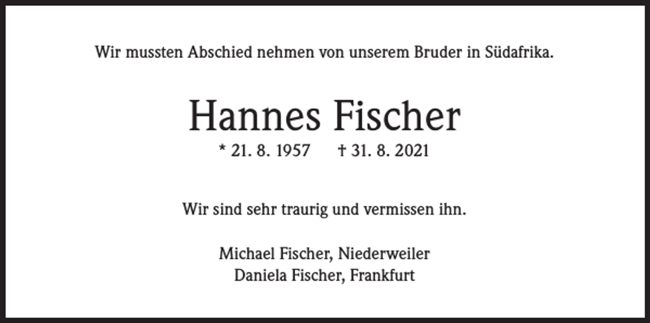 <p>Wir mussten Abschied nehmen von unserem Bruder in Südafrika.</p><p>Hannes Fischer<br />* 21. 8. 1957</p><p>† 31. 8. 2021</p><p>Wir sind sehr traurig und vermissen ihn.<br />Michael Fischer, Niederweiler<br />Daniela Fischer, Frankfurt</p>