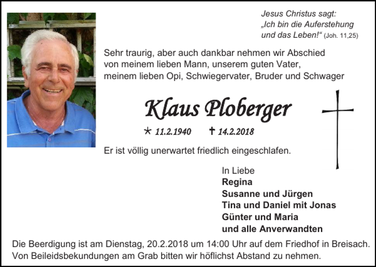 <p>Jesus Christus sagt:<br />„Ich bin die Auferstehung<br />und das Leben!“ (Joh. 11,25)</p><p>Sehr traurig, aber auch dankbar nehmen wir Abschied<br />von meinem lieben Mann, unserem guten Vater,<br />meinem lieben Opi, Schwiegervater, Bruder und Schwager</p><p>Klaus Ploberger<br /> 11.2.1940</p><p> 14.2.2018</p><p>Er ist völlig unerwartet friedlich eingeschlafen.<br />In Liebe<br />Regina<br />Susanne und Jürgen<br />Tina und Daniel mit Jonas<br />Günter und Maria<br />und alle Anverwandten<br />Die Beerdigung ist am Dienstag, 20.2.2018 um 14:00 Uhr auf dem Friedhof in Breisach.<br />Von Beileidsbekundungen am Grab bitten wir höflichst Abstand zu nehmen.</p>