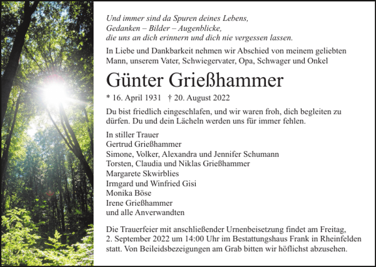 <p>Und immer sind da Spuren deines Lebens,<br />Gedanken – Bilder – Augenblicke,<br />die uns an dich erinnern und dich nie vergessen lassen.<br />In Liebe und Dankbarkeit nehmen wir Abschied von meinem geliebten<br />Mann, unserem Vater, Schwiegervater, Opa, Schwager und Onkel</p><p>Günter Grießhammer<br />* 16. April 1931 † 20. August 2022<br />Du bist friedlich eingeschlafen, und wir waren froh, dich begleiten zu<br />dürfen. Du und dein Lächeln werden uns für immer fehlen.<br />In stiller Trauer<br />Gertrud Grießhammer<br />Simone, Volker, Alexandra und Jennifer Schumann<br />Torsten, Claudia und Niklas Grießhammer<br />Margarete Skwirblies<br />Irmgard und Winfried Gisi<br />Monika Böse<br />Irene Grießhammer<br />und alle Anverwandten<br />Die Trauerfeier mit anschließender Urnenbeisetzung findet am Freitag,<br />2. September 2022 um 14:00 Uhr im Bestattungshaus Frank in Rheinfelden<br />statt. Von Beileidsbezeigungen am Grab bitten wir höflichst abzusehen.</p>