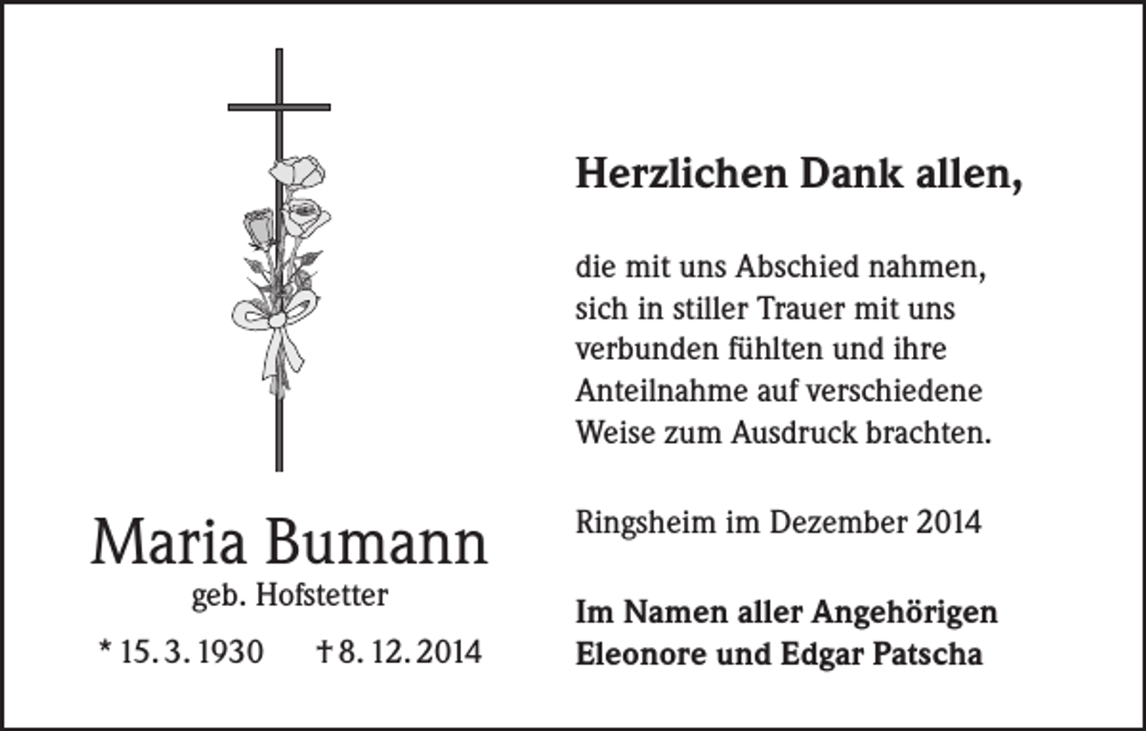 <p>Herzlichen Dank allen,<br />die mit uns Abschied nahmen,<br />sich in stiller Trauer mit uns<br />verbunden fühlten und ihre<br />Anteilnahme auf verschiedene<br />Weise zum Ausdruck brachten.</p><p>Maria Bumann<br />geb. Hofstetter</p><p>* 15. 3. 1930</p><p>† 8. 12. 2014</p><p>Ringsheim im Dezember 2014<br />Im Namen aller Angehörigen<br />Eleonore und Edgar Patscha</p>