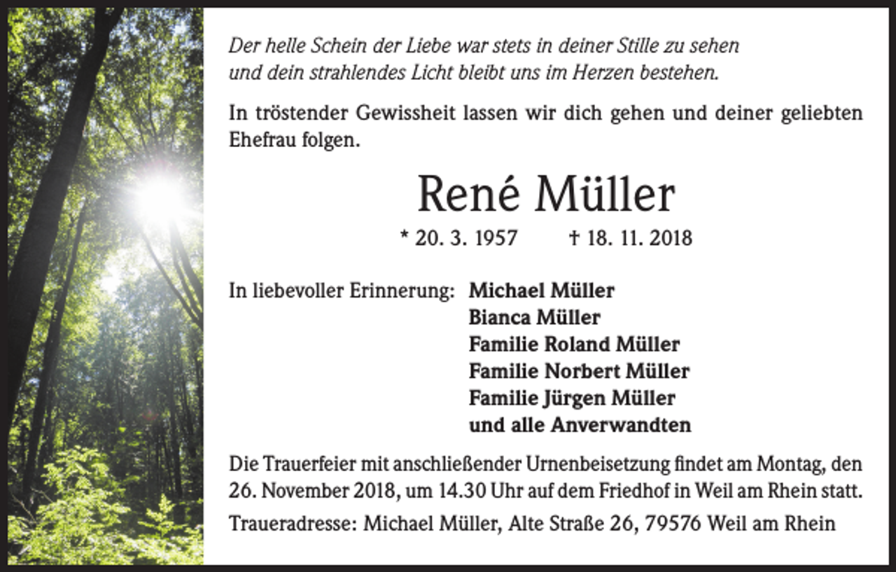 <p>Der helle Schein der Liebe war stets in deiner Stille zu sehen<br />und dein strahlendes Licht bleibt uns im Herzen bestehen.<br />In tröstender Gewissheit lassen wir dich gehen und deiner geliebten<br />Ehefrau folgen.</p><p>René Müller</p><p>* 20. 3. 1957<br />In liebevoller Erinnerung:</p><p>† 18. 11. 2018</p><p>Michael Müller<br />Bianca Müller<br />Familie Roland Müller<br />Familie Norbert Müller<br />Familie Jürgen Müller<br />und alle Anverwandten</p><p>Die Trauerfeier mit anschließender Urnenbeisetzung findet am Montag, den<br />26. November 2018, um 14.30 Uhr auf dem Friedhof in Weil am Rhein statt.<br />Traueradresse: Michael Müller, Alte Straße 26, 79576 Weil am Rhein</p>