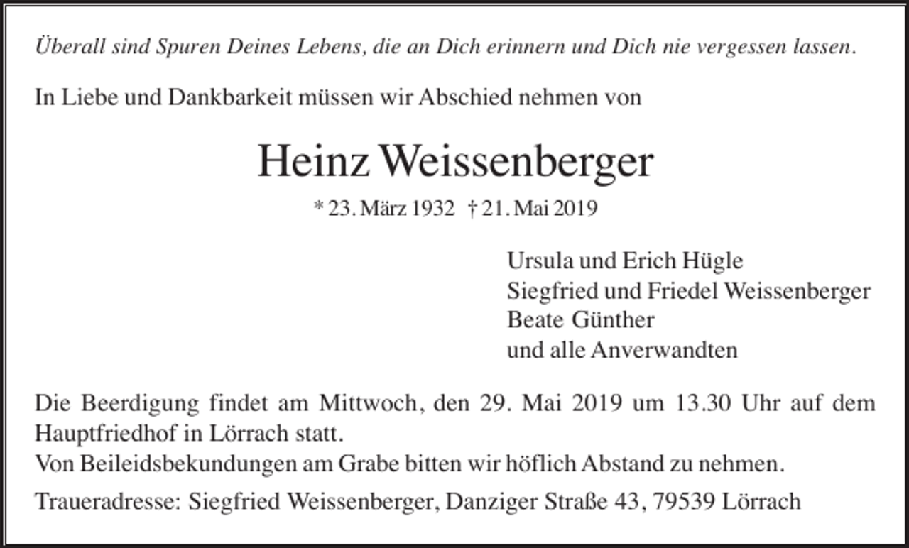 <p>Überall sind Spuren Deines Lebens, die an Dich erinnern und Dich nie vergessen lassen.</p><p>In Liebe und Dankbarkeit müssen wir Abschied nehmen von</p><p>Heinz Weissenberger<br />* 23. März 1932 † 21. Mai 2019</p><p>Ursula und Erich Hügle<br />Siegfried und Friedel Weissenberger<br />Beate Günther<br />und alle Anverwandten<br />Die Beerdigung findet am Mittwoch, den 29. Mai 2019 um 13.30 Uhr auf dem<br />Hauptfriedhof in Lörrach statt.<br />Von Beileidsbekundungen am Grabe bitten wir höflich Abstand zu nehmen.<br />Traueradresse: Siegfried Weissenberger, Danziger Straße 43, 79539 Lörrach</p>