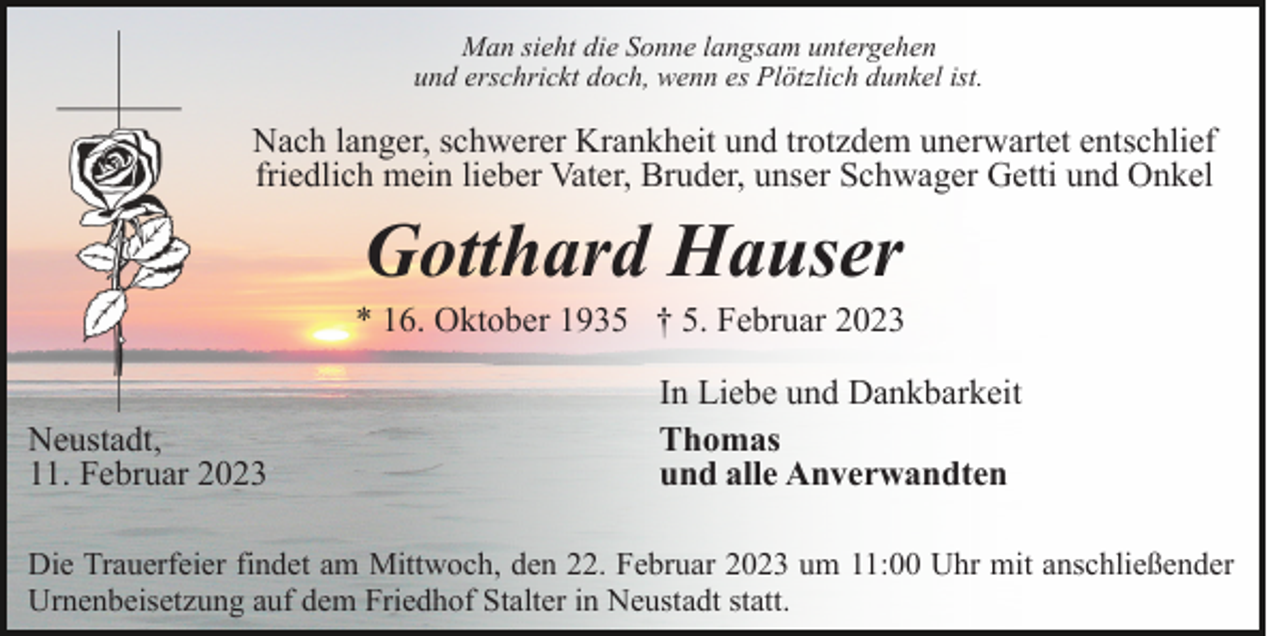<p>Man sieht die Sonne langsam untergehen<br />und erschrickt doch, wenn es Plötzlich dunkel ist.</p><p>Nach langer, schwerer Krankheit und trotzdem unerwartet entschlief<br />friedlich mein lieber Vater, Bruder, unser Schwager Getti und Onkel</p><p>Gotthard Hauser<br />* 16. Oktober 1935 † 5. Februar 2023<br />Neustadt,<br />11. Februar 2023</p><p>In Liebe und Dankbarkeit<br />Thomas<br />und alle Anverwandten</p><p>Die Trauerfeier findet am Mittwoch, den 22. Februar 2023 um 11:00 Uhr mit anschließender<br />Urnenbeisetzung auf dem Friedhof Stalter in Neustadt statt.</p>