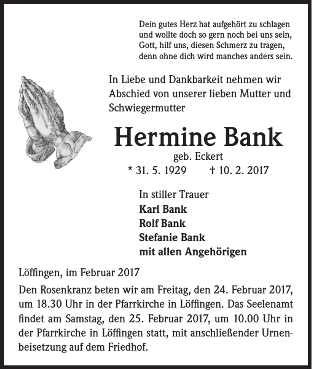 <p>Dein gutes Herz hat aufgehört zu schlagen<br />und wollte doch so gern noch bei uns sein,<br />Gott, hilf uns, diesen Schmerz zu tragen,<br />denn ohne dich wird manches anders sein.</p><p>In Liebe und Dankbarkeit nehmen wir<br />Abschied von unserer lieben Mutter und<br />Schwiegermutter</p><p>Hermine Bank<br />geb. Eckert<br />* 31. 5. 1929 † 10. 2. 2017<br />In stiller Trauer<br />Karl Bank<br />Rolf Bank<br />Stefanie Bank<br />mit allen Angehörigen</p><p>Löffingen, im Februar 2017<br />Den Rosenkranz beten wir am Freitag, den 24. Februar 2017,<br />um 18.30 Uhr in der Pfarrkirche in Löffingen. Das Seelenamt<br />findet am Samstag, den 25. Februar 2017, um 10.00 Uhr in<br />der Pfarrkirche in Löffingen statt, mit anschließender Urnenbeisetzung auf dem Friedhof.</p>