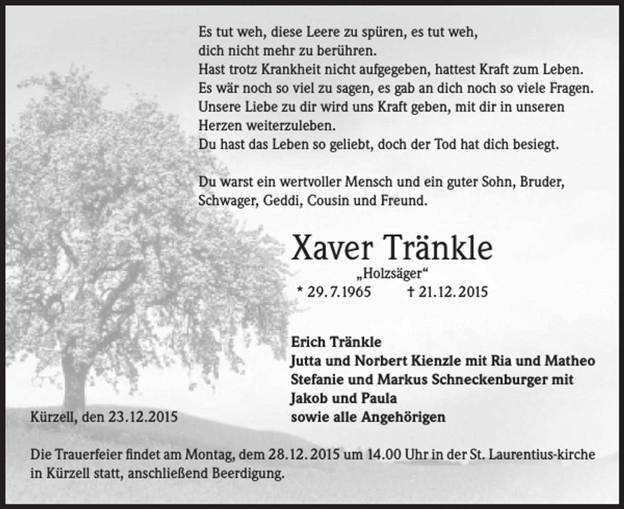 <p>Es tut weh, diese Leere zu spüren, es tut weh,<br />dich nicht mehr zu berühren.<br />Hast trotz Krankheit nicht aufgegeben, hattest Kraft zum Leben.<br />Es wär noch so viel zu sagen, es gab an dich noch so viele Fragen.<br />Unsere Liebe zu dir wird uns Kraft geben, mit dir in unseren<br />Herzen weiterzuleben.<br />Du hast das Leben so geliebt, doch der Tod hat dich besiegt.<br />Du warst ein wertvoller Mensch und ein guter Sohn, Bruder,<br />Schwager, Geddi, Cousin und Freund.</p><p>Xaver„Holzsäger“<br />Tränkle<br />* 29. 7.1965</p><p>Kürzell, den 23.12.2015</p><p>† 21.12. 2015</p><p>Erich Tränkle<br />Jutta und Norbert Kienzle mit Ria und Matheo<br />Stefanie und Markus Schneckenburger mit<br />Jakob und Paula<br />sowie alle Angehörigen</p><p>Die Trauerfeier findet am Montag, dem 28.12. 2015 um 14.00 Uhr in der St. Laurentius-kirche<br />in Kürzell statt, anschließend Beerdigung.</p>