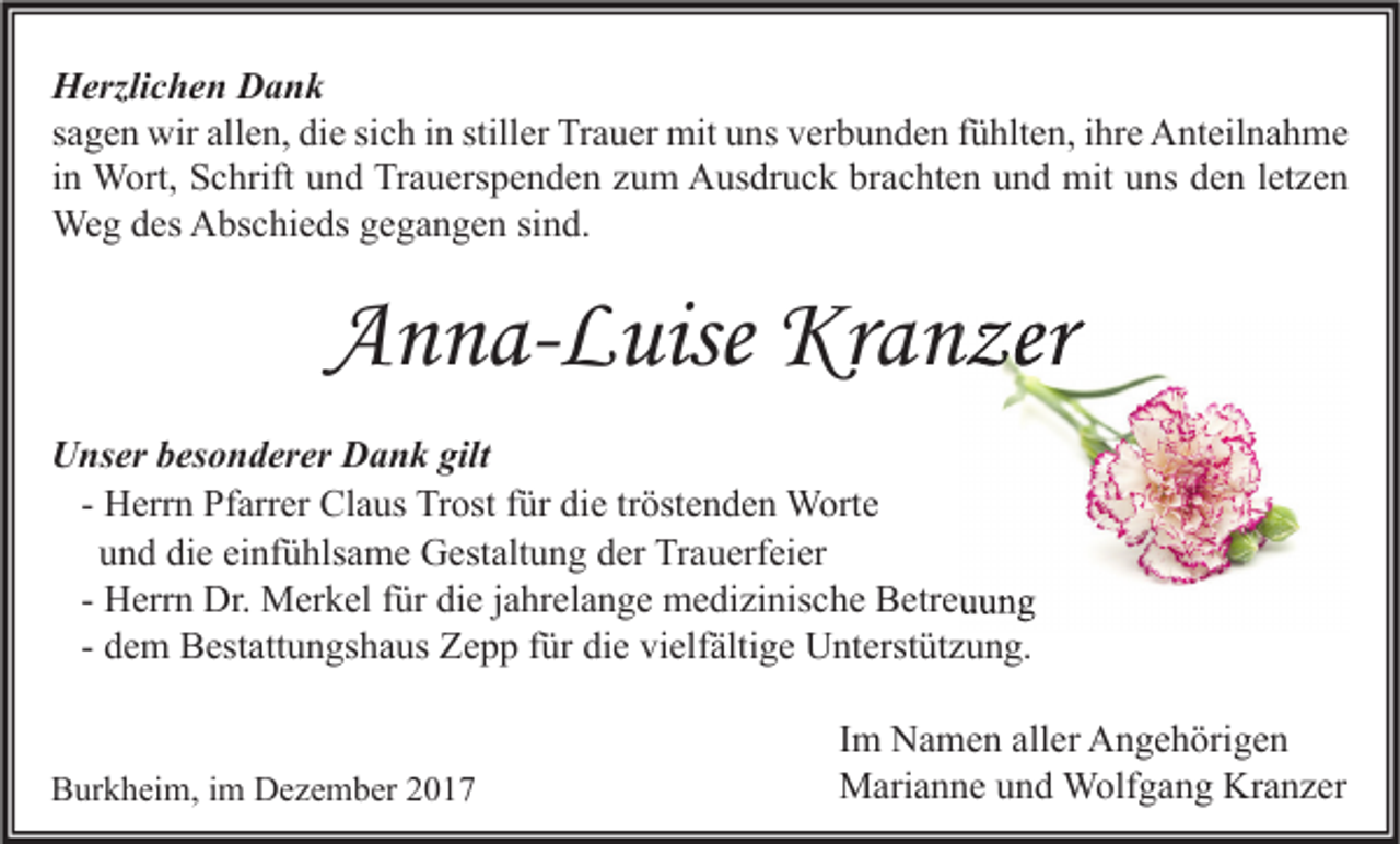 <p>H erzli c h e n DDank<br />Herzlichen<br />ank<br />ssagen<br />a g e n wir<br />wir allen,<br />all e n, die<br />di e si<br />c h iinn still<br />er Trauer<br />Tr a u er mit<br />mit uns<br />u ns verbunden<br />v er b u n d e n ffühlten,<br />ü hlt e n, iihre<br />hr e Anteilnahme<br />A nt eil n a h m e<br />sich<br />stiller<br />iinn Wort,<br />W ort, Schrift<br />S c hrift und<br />u n d Trauerspenden<br />Tr a u ers p e n d e n zum<br />z u m Ausdruck<br />A us dr u c k brachten<br />br a c ht e n und<br />u n d mit<br />mit uns<br />u ns den<br />d e n lletzen<br />et z e n<br />We<br />g d es<br />bs c hi e ds g egegangen<br />g a n g e n sisind.<br />n d.<br />Weg<br />desAAbschieds</p><p>AAnna-Luise<br />n n a- L uise Kranzer<br />Kr a n zer<br />UUnser<br />ns er bbesonderer<br />es o n d er er DDank<br />a n k gilt<br />gilt<br />H err n Pfarrer<br />Pf arr er Claus<br />Cl a us Trost<br />Tr ost für<br />f ür die<br />di e tröstenden<br />tr öst e n d e n Worte<br />W ort e<br />- Herrn<br />u n d die<br />di e einfühlsame<br />ei nf ü hls a m e Gestaltung<br />G est alt u n g der<br />d er Trauerfeier<br />Tr a u erf ei er<br />und<br />- Herrn<br />H err n Dr.<br />Dr. Merkel<br />M er k el für<br />f ür die<br />di e jahrelange<br />j a hr el a n g e medizinische<br />m e di zi nis c h e Betreuung<br />B etr e u u n g<br />d e m Bestattungshaus<br />B est att u n gs h a us Zepp<br />Z e p p für<br />f ür die<br />di e vielfältige<br />vi elf älti g e Unterstützung.<br />U nt erst üt z u n g.<br />- dem<br />BBurkheim,<br />ur k h ei m, i im<br />m Dezember<br />D e z e m b er 22</p><p>I m Namen<br />Im<br />N a m e n aller<br />all er Angehörigen<br />A n g e h öri g e n<br />MMarianne<br />ari a n n e u und<br />n d Wolfgang<br />W olf g a n g KrKranzer<br />a n z er</p>