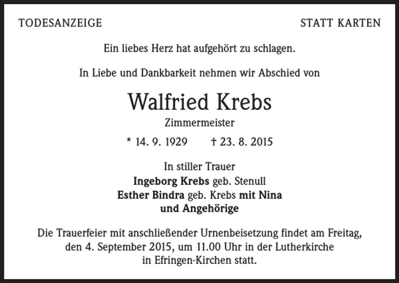 <p>TODESANZEIGE</p><p>STATT KARTEN</p><p>Ein liebes Herz hat aufgehört zu schlagen.<br />In Liebe und Dankbarkeit nehmen wir Abschied von</p><p>Walfried Krebs<br />Zimmermeister</p><p>* 14. 9. 1929 † 23. 8. 2015<br />In stiller Trauer<br />Ingeborg Krebs geb. Stenull<br />Esther Bindra geb. Krebs mit Nina<br />und Angehörige<br />Die Trauerfeier mit anschließender Urnenbeisetzung findet am Freitag,<br />den 4. September 2015, um 11.00 Uhr in der Lutherkirche<br />in Efringen-Kirchen statt.</p>