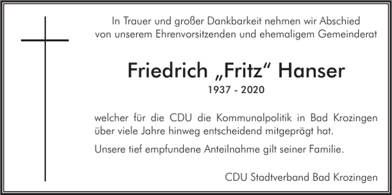 <p>In Trauer und großer Dankbarkeit nehmen wir Abschied<br />von unserem Ehrenvorsitzenden und ehemaligem Gemeinderat</p><p>Friedrich „Fritz“ Hanser<br />1937 - 2020</p><p>welcher für die CDU die Kommunalpolitik in Bad Krozingen<br />über viele Jahre hinweg entscheidend mitgeprägt hat.<br />Unsere tief empfundene Anteilnahme gilt seiner Familie.<br />CDU Stadtverband Bad Krozingen</p>