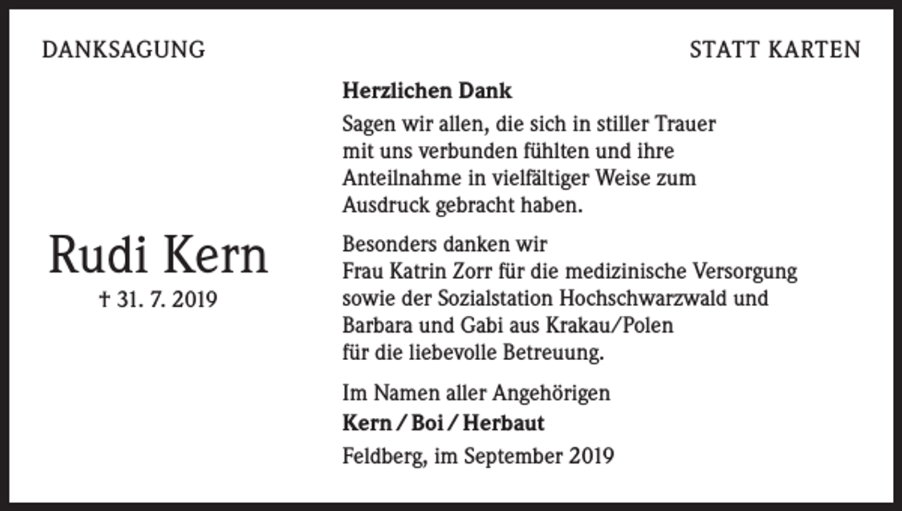 <p>DANKSAGUNG</p><p>STATT KARTEN<br />Herzlichen Dank<br />Sagen wir allen, die sich in stiller Trauer<br />mit uns verbunden fühlten und ihre<br />Anteilnahme in vielfältiger Weise zum<br />Ausdruck gebracht haben.</p><p>Rudi Kern<br />† 31. 7. 2019</p><p>Besonders danken wir<br />Frau Katrin Zorr für die medizinische Versorgung<br />sowie der Sozialstation Hochschwarzwald und<br />Barbara und Gabi aus Krakau/Polen<br />für die liebevolle Betreuung.<br />Im Namen aller Angehörigen<br />Kern / Boi / Herbaut<br />Feldberg, im September 2019</p>