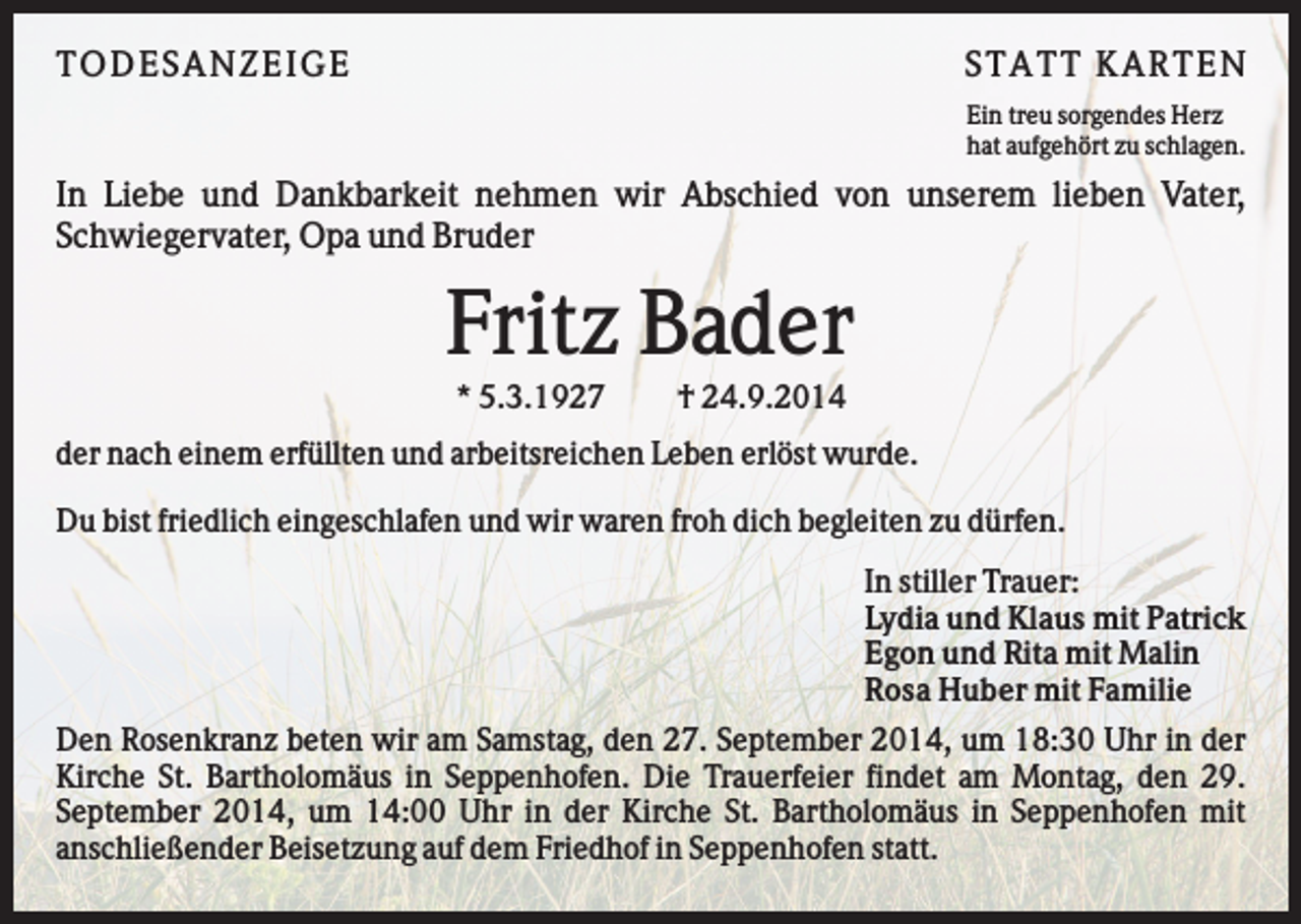 <p>TO D ES AN Z EI G E</p><p>S TATT KARTEN<br />Ein treu sorgendes Herz<br />hat aufgehört zu schlagen.</p><p>In Liebe und Dankbarkeit nehmen wir Abschied von unserem lieben Vater,<br />Schwiegervater, Opa und Bruder</p><p>Fritz Bader<br />* 5.3.1927</p><p>† 24.9.2014</p><p>der nach einem erfüllten und arbeitsreichen Leben erlöst wurde.<br />Du bist friedlich eingeschlafen und wir waren froh dich begleiten zu dürfen.<br />In stiller Trauer:<br />Lydia und Klaus mit Patrick<br />Egon und Rita mit Malin<br />Rosa Huber mit Familie<br />Den Rosenkranz beten wir am Samstag, den 27. September 2014, um 18:30 Uhr in der<br />Kirche St. Bartholomäus in Seppenhofen. Die Trauerfeier findet am Montag, den 29.<br />September 2014, um 14:00 Uhr in der Kirche St. Bartholomäus in Seppenhofen mit<br />anschließender Beisetzung auf dem Friedhof in Seppenhofen statt.</p>