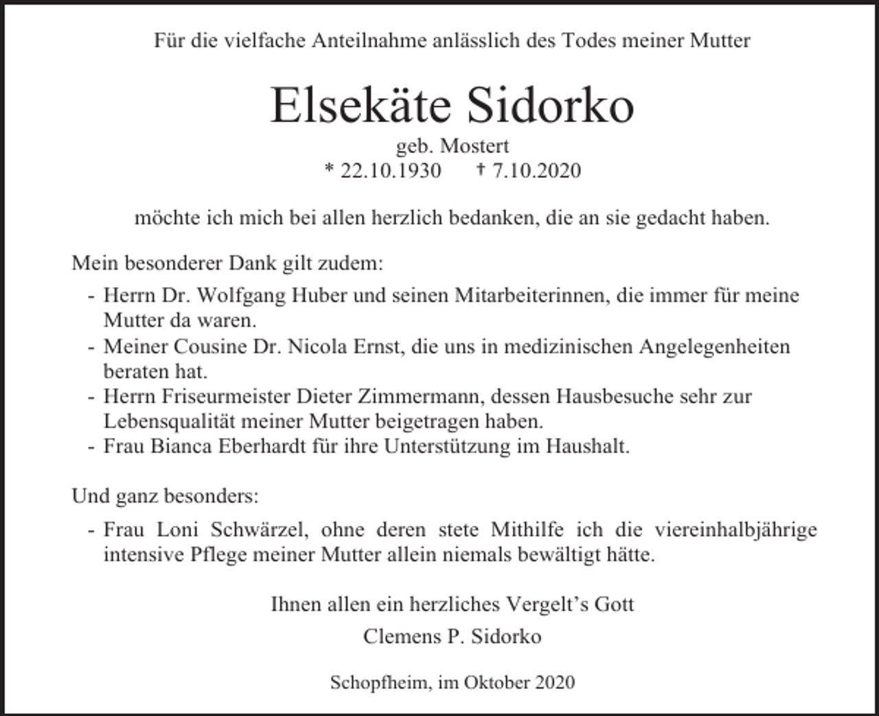 <p>Für die vielfache Anteilnahme anlässlich des Todes meiner Mutter</p><p>Elsekäte Sidorko<br />geb. Mostert<br />* 22.10.1930<br />† 7.10.2020<br />möchte ich mich bei allen herzlich bedanken, die an sie gedacht haben.<br />Mein besonderer Dank gilt zudem:<br />- Herrn Dr. Wolfgang Huber und seinen Mitarbeiterinnen, die immer für meine<br />Mutter da waren.<br />- Meiner Cousine Dr. Nicola Ernst, die uns in medizinischen Angelegenheiten<br />beraten hat.<br />- Herrn Friseurmeister Dieter Zimmermann, dessen Hausbesuche sehr zur<br />Lebensqualität meiner Mutter beigetragen haben.<br />- Frau Bianca Eberhardt für ihre Unterstützung im Haushalt.<br />Und ganz besonders:<br />- Frau Loni Schwärzel, ohne deren stete Mithilfe ich die viereinhalbjährige<br />intensive Pflege meiner Mutter allein niemals bewältigt hätte.<br />Ihnen allen ein herzliches Vergelt’s Gott<br />Clemens P. Sidorko<br />Schopfheim, im Oktober 2020</p>