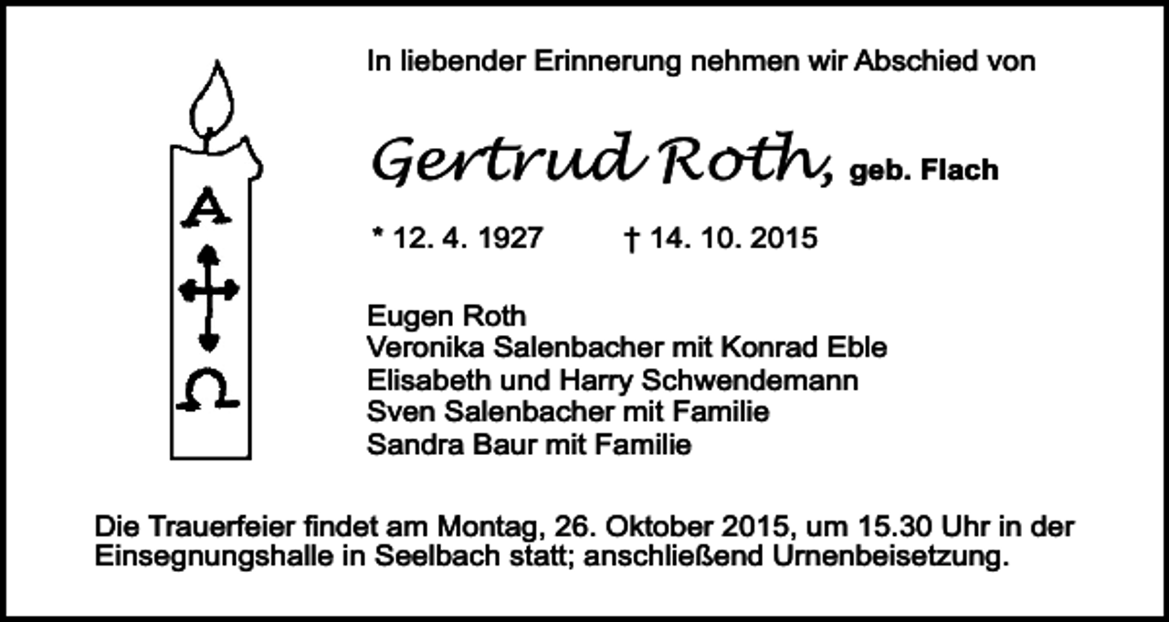 <p>In liebender Erinnerung nehmen wir Abschied von</p><p>Gertrud Roth, geb. Flach<br />* 12. 4. 1927</p><p>† 14. 10. 2015</p><p>Eugen Roth<br />Veronika Salenbacher mit Konrad Eble<br />Elisabeth und Harry Schwendemann<br />Sven Salenbacher mit Familie<br />Sandra Baur mit Familie<br />Die Trauerfeier findet am Montag, 26. Oktober 2015, um 15.30 Uhr in der<br />Einsegnungshalle in Seelbach statt; anschließend Urnenbeisetzung.</p>