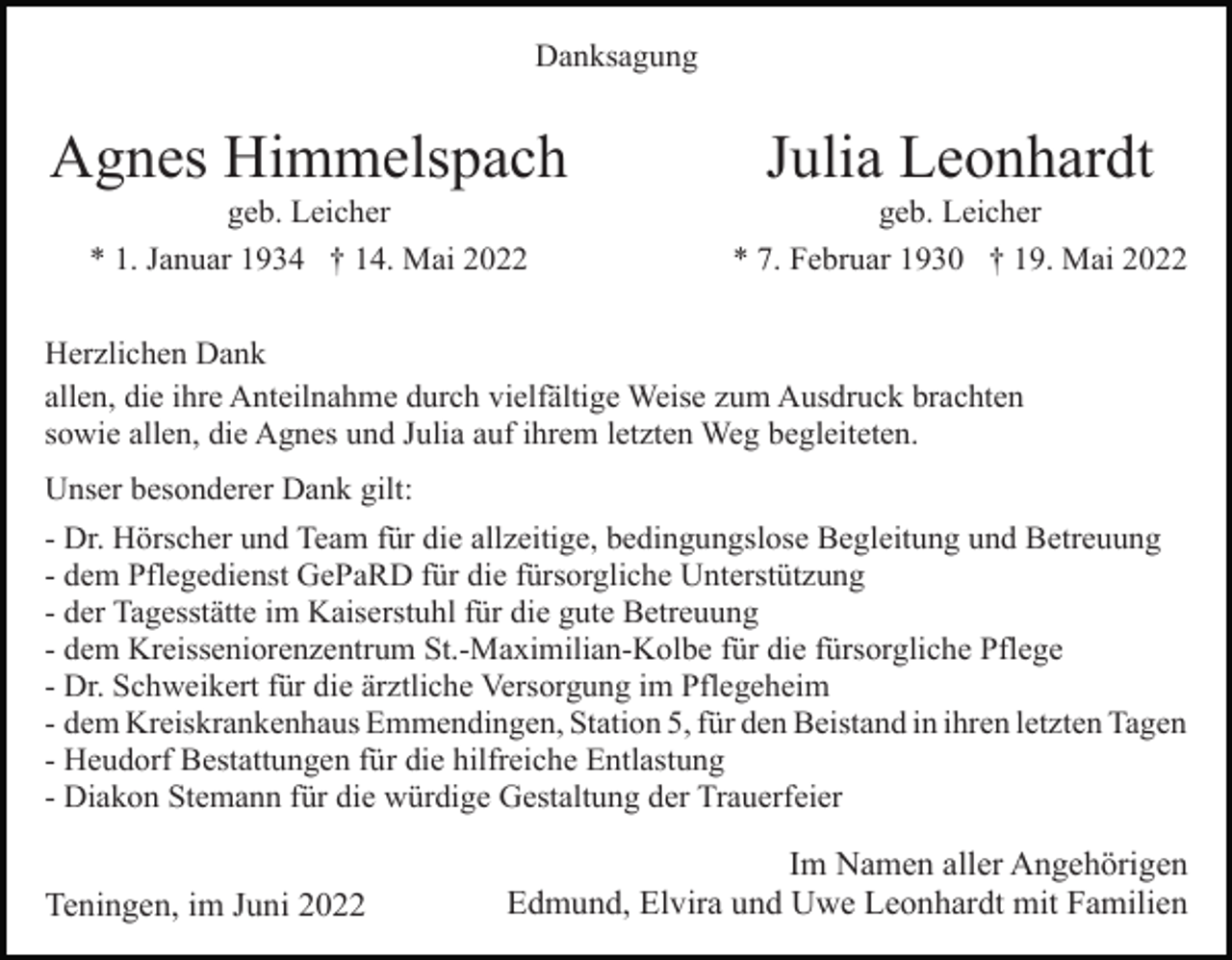 <p>Danksagung</p><p>Agnes Himmelspach</p><p>Julia Leonhardt</p><p>geb. Leicher<br />* 1. Januar 1934 † 14. Mai 2022</p><p>geb. Leicher<br />* 7. Februar 1930 † 19. Mai 2022</p><p>Herzlichen Dank<br />allen, die ihre Anteilnahme durch vielfältige Weise zum Ausdruck brachten<br />sowie allen, die Agnes und Julia auf ihrem letzten Weg begleiteten.<br />Unser besonderer Dank gilt:<br />- Dr. Hörscher und Team für die allzeitige, bedingungslose Begleitung und Betreuung<br />- dem Pflegedienst GePaRD für die fürsorgliche Unterstützung<br />- der Tagesstätte im Kaiserstuhl für die gute Betreuung<br />- dem Kreisseniorenzentrum St.-Maximilian-Kolbe für die fürsorgliche Pflege<br />- Dr. Schweikert für die ärztliche Versorgung im Pflegeheim<br />- dem Kreiskrankenhaus Emmendingen, Station 5, für den Beistand in ihren letzten Tagen<br />- Heudorf Bestattungen für die hilfreiche Entlastung<br />- Diakon Stemann für die würdige Gestaltung der Trauerfeier</p><p>Teningen, im Juni 2022</p><p>Im Namen aller Angehörigen<br />Edmund, Elvira und Uwe Leonhardt mit Familien</p>