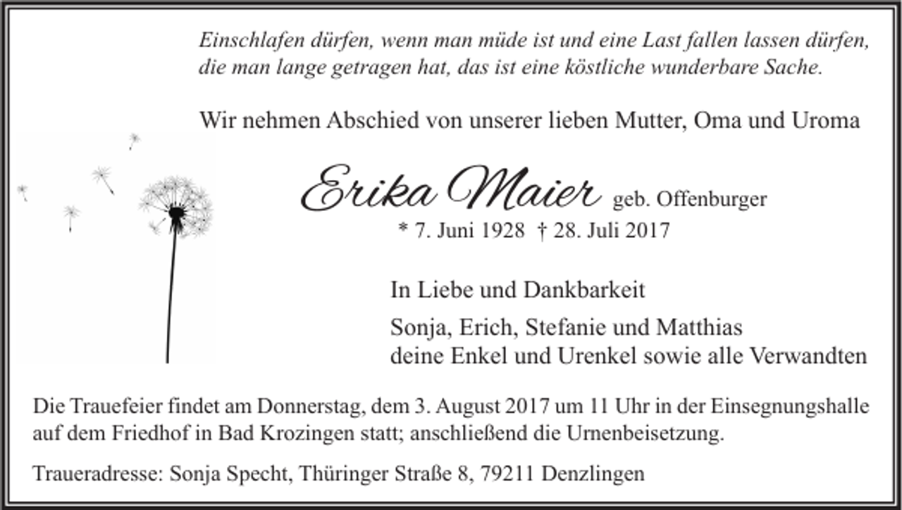 <p>Ei ns c hl af e n ddürfen,<br />Einschlafen<br />ürf e n, wenn<br />w e n n man<br />m a n müde<br />m ü d e ist<br />ist uund<br />n d eieine<br />n e LLast<br />ast f fallen<br />all e n l lassen<br />ass e n ddürfen,<br />ürf e n,<br />die<br />di<br />e man<br />m a n llange<br />a n g e ggetragen<br />etr a g e n hhat,<br />at, ddas<br />as ist<br />ist ei<br />eine<br />n e kköstliche<br />östli c h e wunderbare<br />w u n d er b ar e SSache.<br />a c h e.</p><p>Wirn enehmen<br />Wir<br />h m e n AAbschied<br />bs c hi e d v von<br />o n u unserer<br />ns er er li lieben<br />e b e n MMutter,<br />utt er, OOma<br />m a u und<br />n d UrUroma<br />o ma</p><p>Erika<br />Erik<br />a Maier<br />M aier</p><p>g e b. Offenburger<br />geb.<br />Off e n b ur g er<br />** 7.<br />7. JJuni<br />u ni 11928<br />9 2 8 †† 228.<br />8. JJuli<br />uli 22</p><p>I n Liebe<br />In<br />Li e b e und<br />u n d Dankbarkeit<br />D a n k b ar k eit<br />Stefanie<br />SSonja,<br />o nj a, Erich,<br />Eri c h, St<br />ef a ni e uund<br />n d Matthias<br />M att hi as<br />ddeine<br />ei n e Enkel<br />E n k el uund<br />n d Urenkel<br />Ur e n k el ssowie<br />o wi e all<br />e Verwandten<br />Ver w a n dt e n<br />alle<br />Di e TrTrauefeier<br />Die<br />a u ef ei er fifindet<br />n d et aam<br />m DDonnerstag,<br />o n n erst a g, ddem<br />e m 3.3. AAugust<br />u g ust 22017<br />0 1 7 uum<br />m 11 UUhr<br />hr i in<br />n dder<br />er EiEinsegnungshalle<br />ns e g n u n gs h all e<br />aauf<br />uf dem<br />d e m Friedhof<br />Fri e d h of iinn Bad<br />B a d Krozingen<br />Kr o zi n g e n ststatt;<br />att; aanschließend<br />ns c hli e ß e n d die<br />di e Urnenbeisetzung.<br />Ur n e n b eis et z u n g.<br />Traueradresse:<br />Straße<br />Tr<br />a u er a dr ess e: SSonja<br />o nj a SSpecht,<br />p e c ht, TThüringer<br />h üri n g er Str<br />a ß e 8,8, 779211<br />9 2 Denzlingen<br />D e n zli n g e n</p>