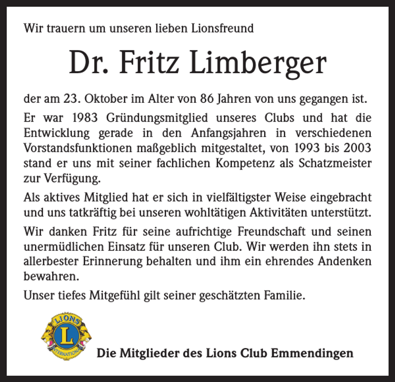 <p>Wir trauern um unseren lieben Lionsfreund</p><p>Dr. Fritz Limberger<br />der am 23. Oktober im Alter von 86 Jahren von uns gegangen ist.<br />Er war 1983 Gründungsmitglied unseres Clubs und hat die<br />­Entwicklung gerade in den Anfangsjahren in verschiedenen<br />­Vorstandsfunktionen maßgeblich mitgestaltet, von 1993 bis 2003<br />stand er uns mit seiner fachlichen Kompetenz als Schatzmeister<br />zur Verfügung.<br />Als aktives Mitglied hat er sich in vielfältigster Weise eingebracht<br />und uns tatkräftig bei unseren wohltätigen Aktivitäten unterstützt.<br />Wir danken Fritz für seine aufrichtige Freundschaft und seinen<br />­unermüdlichen Einsatz für unseren Club. Wir werden ihn stets in<br />allerbester Erinnerung behalten und ihm ein ehrendes Andenken<br />bewahren.<br />Unser tiefes Mitgefühl gilt seiner geschätzten Familie.</p><p>Die Mitglieder des Lions Club Emmendingen</p>