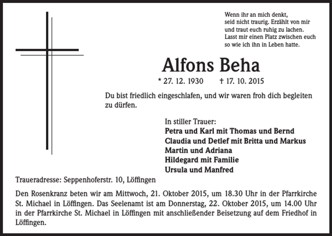 <p>* 27. 12. 1930 † 17. 10. 2015</p><p>u bist friedlich eingeschlafen, und wir waren froh dich begleiten<br />D<br />zu dürfen.</p><p>enn ihr an mich denkt,<br />W<br />seid nicht traurig. Erzählt von mir<br />und traut euch ruhig zu lachen.<br />Lasst mir einen Platz zwischen euch<br />so wie ich ihn in Leben hatte.</p><p>Alfons Beha</p><p>In stiller Trauer:<br />Petra und Karl mit Thomas und Bernd<br />Claudia und Detlef mit Britta und Markus<br />Martin und Adriana<br />Hildegard mit Familie<br />Ursula und Manfred</p><p>Traueradresse: Seppenhoferstr. 10, Löffingen<br />Den Rosenkranz beten wir am Mittwoch, 21. Oktober 2015, um 18.30 Uhr in der Pfarrkirche<br />St. Michael in Löffingen. Das Seelenamt ist am Donnerstag, 22. Oktober 2015, um 14.00 Uhr<br />in der Pfarrkirche St. Michael in Löffingen mit anschließender Beisetzung auf dem Friedhof in<br />Löffingen.</p>
