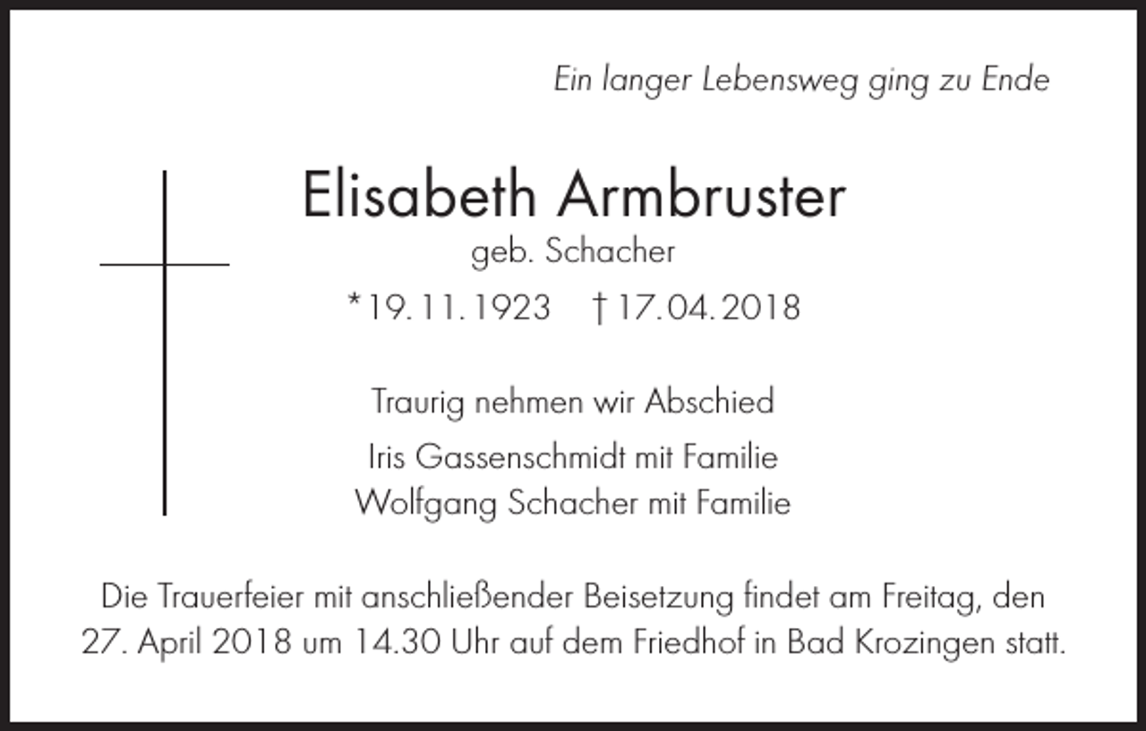 <p>Ein langer Lebensweg ging zu Ende</p><p>Elisabeth Armbruster<br />geb. Schacher</p><p>*19. 11. 1923 † 17. 04. 2018<br />Traurig nehmen wir Abschied<br />Iris Gassenschmidt mit Familie<br />Wolfgang Schacher mit Familie<br />Die Trauerfeier mit anschließender Beisetzung findet am Freitag, den<br />27. April 2018 um 14.30 Uhr auf dem Friedhof in Bad Krozingen statt.</p>