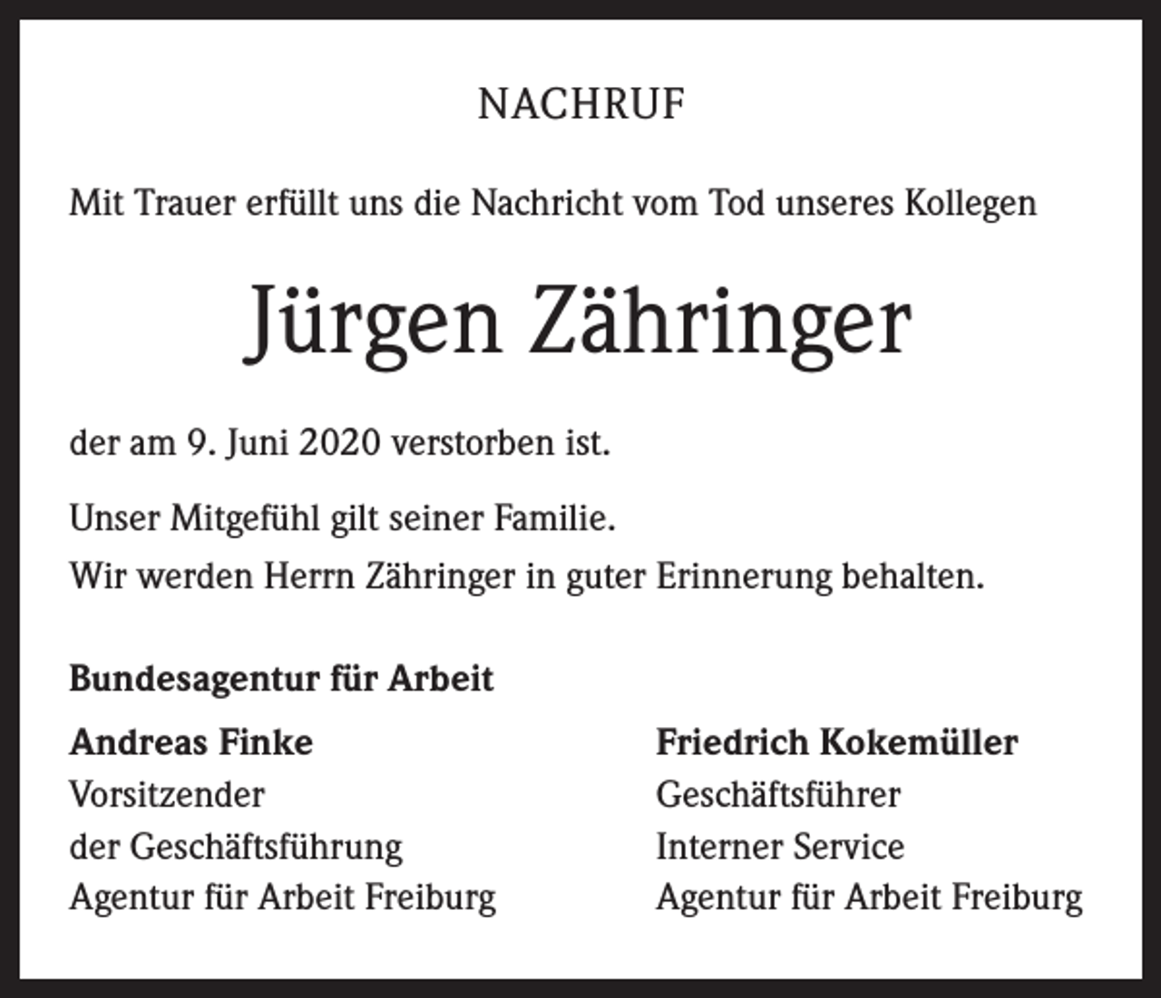 <p>NACHRUF<br />Mit Trauer erfüllt uns die Nachricht vom Tod unseres Kollegen</p><p>Jürgen Zähringer<br />der am 9. Juni 2020 verstorben ist.<br />Unser Mitgefühl gilt seiner Familie.<br />Wir werden Herrn Zähringer in guter Erinnerung behalten.<br />Bundesagentur für Arbeit<br />Andreas Finke<br />Vorsitzender<br />der Geschäftsführung<br />Agentur für Arbeit Freiburg</p><p>Friedrich Kokemüller<br />Geschäftsführer<br />Interner Service<br />Agentur für Arbeit Freiburg</p>