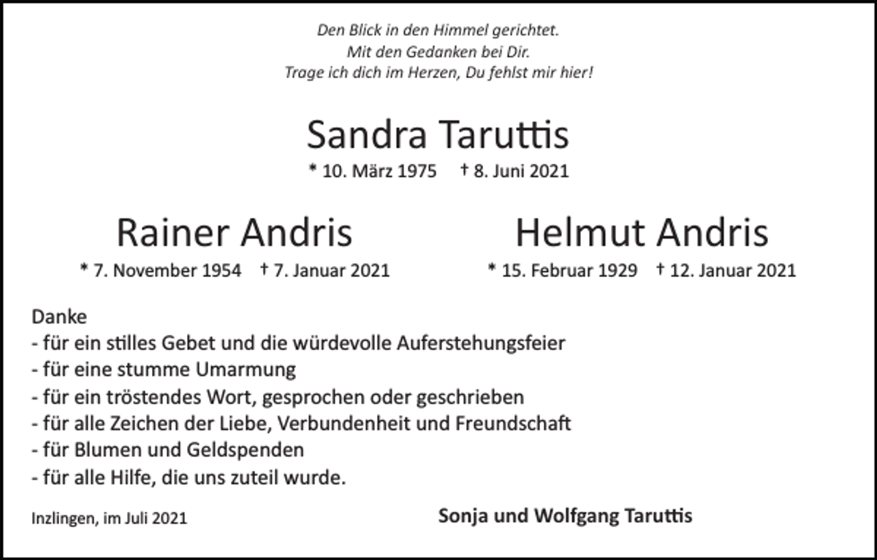 <p>Den Blick in den Himmel gerichtet.<br />Mit den Gedanken bei Dir.<br />Trage ich dich im Herzen, Du fehlst mir hier!</p><p>Sandra Taruttis<br />* 10. März 1975</p><p>† 8. Juni 2021</p><p>Rainer Andris</p><p>Helmut Andris</p><p>* 7. November 1954 † 7. Januar 2021</p><p>* 15. Februar 1929 † 12. Januar 2021</p><p>Danke<br />­ für ein stilles Gebet und die würdevolle Auferstehungsfeier<br />­ für eine stumme Umarmung<br />­ für ein tröstendes Wort, gesprochen oder geschrieben<br />­ für alle Zeichen der Liebe, Verbundenheit und Freundschaft<br />­ für Blumen und Geldspenden<br />­ für alle Hilfe, die uns zuteil wurde.<br />Inzlingen, im Juli 2021</p><p>Sonja und Wolfgang Taruttis</p>