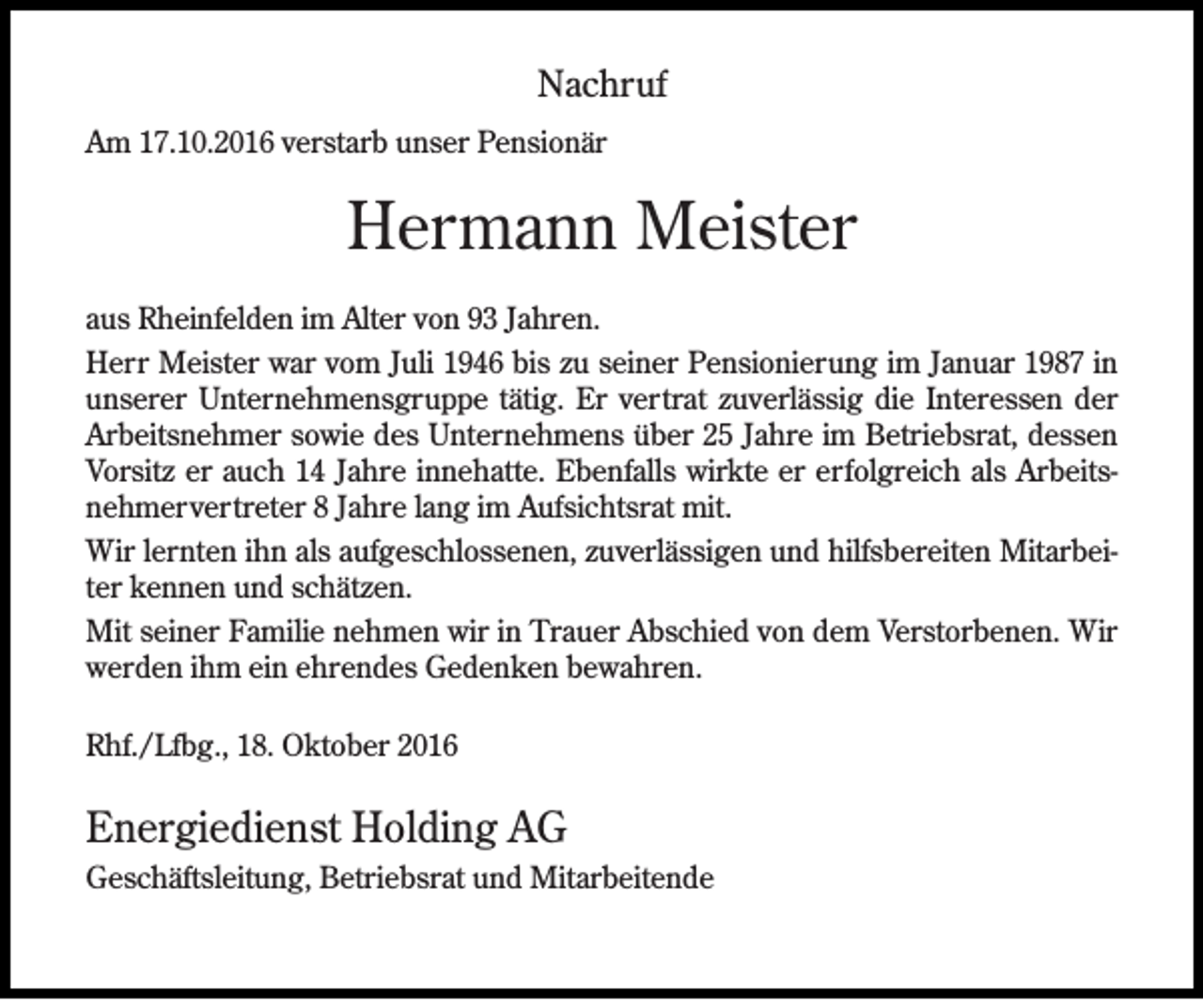 <p>Nachruf<br />Am 17.10.2016 verstarb unser Pensionär</p><p>Hermann Meister<br />aus Rheinfelden im Alter von 93 Jahren.<br />Herr Meister war vom Juli 1946 bis zu seiner Pensionierung im Januar 1987 in<br />unserer Unternehmensgruppe tätig. Er vertrat zuverlässig die Interessen der<br />Arbeitsnehmer sowie des Unternehmens über 25 Jahre im Betriebsrat, dessen<br />Vorsitz er auch 14 Jahre innehatte. Ebenfalls wirkte er erfolgreich als Arbeitsnehmervertreter 8 Jahre lang im Aufsichtsrat mit.<br />Wir lernten ihn als aufgeschlossenen, zuverlässigen und hilfsbereiten Mitarbeiter kennen und schätzen.<br />Mit seiner Familie nehmen wir in Trauer Abschied von dem Verstorbenen. Wir<br />werden ihm ein ehrendes Gedenken bewahren.<br />Rhf./Lfbg., 18. Oktober 2016</p><p>Energiedienst Holding AG<br />Geschäftsleitung, Betriebsrat und Mitarbeitende</p>