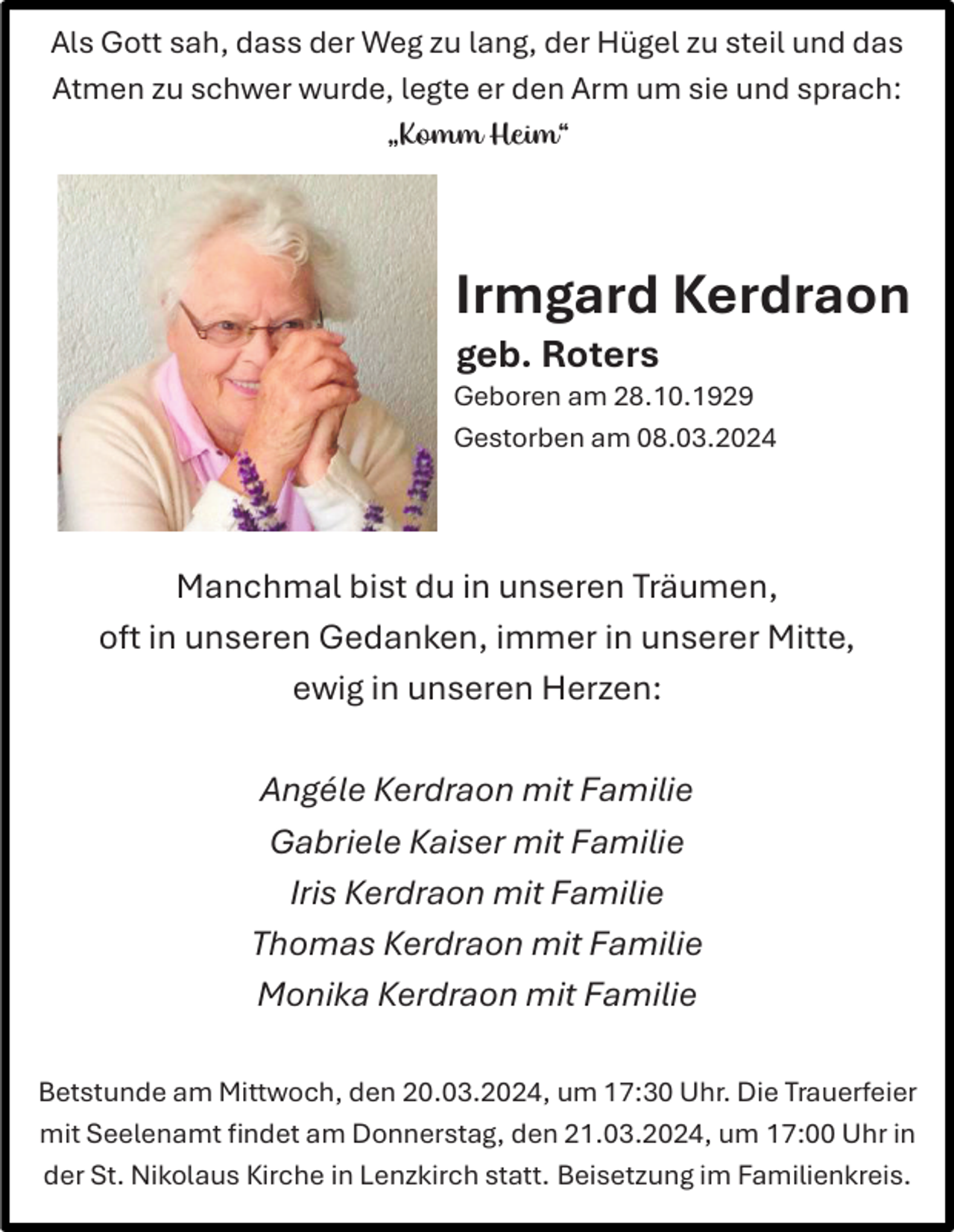 <p>Als Gott sah, dass der Weg zu lang, der Hügel zu steil und das<br />Atmen zu schwer wurde, legte er den Arm um sie und sprach:<br />„Komm Heim“</p><p>Irmgard Kerdraon<br />geb. Roters<br />Geboren am 28.10.1929<br />Gestorben am 08.03.2024</p><p>Manchmal bist du in unseren Träumen,<br />oft in unseren Gedanken, immer in unserer Mitte,<br />ewig in unseren Herzen:<br />Angéle Kerdraon mit Familie<br />Gabriele Kaiser mit Familie<br />Iris Kerdraon mit Familie<br />Thomas Kerdraon mit Familie<br />Monika Kerdraon mit Familie<br />Betstunde am Mittwoch, den 20.03.2024, um 17:30 Uhr. Die Trauerfeier<br />mit Seelenamt findet am Donnerstag, den 21.03.2024, um 17:00 Uhr in<br />der St. Nikolaus Kirche in Lenzkirch statt. Beisetzung im Familienkreis.</p>
