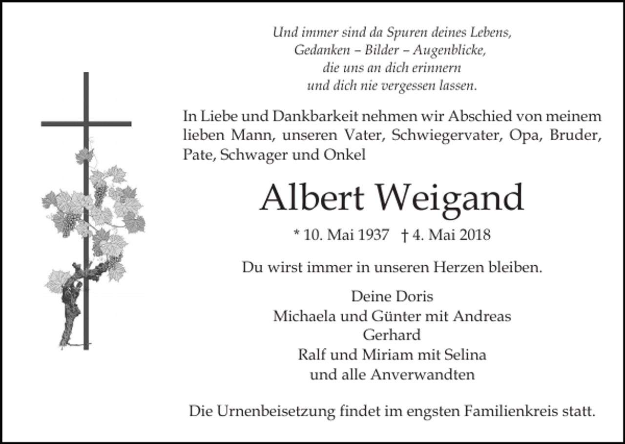 <p>UUnd<br />n d i immer<br />m mer sisind<br />n d dda<br />a SSpuren<br />p ur e n deines<br />dei nes Lebens,<br />Le be ns,<br />Ge d a n ke n –– Bil<br />der –– AAugenblicke,<br />u g e n bli c ke,<br />Gedanken<br />Bilder<br />die uns<br />dich<br />erinnern<br />die<br />u ns aan<br />n di<br />c h eri<br />n ner n<br />dich<br />nie ver<br />vergessen<br />uund<br />n d di<br />c h nie<br />gesse n llassen.<br />a sse n.</p><p>IInn Liebe<br />Li e b e und<br />u n d Dankbarkeit<br />D a n k b ar keit nehmen<br />n e h m e n wir<br />wir Abschied<br />A b s c hi e d vvon<br />o n meinem<br />m ei n e m<br />lieben<br />li e b e n Mann,<br />M a n n, unseren<br />u n s er e n Vater,<br />V at er, SSchwiegervater,<br />c h wi e g er v at er, Opa,<br />O p a, Bruder,<br />Br u d er,<br />P at e, SSchwager<br />c h w a g er uund<br />n d Onkel<br />O n k el<br />Pate,</p><p>Al<br />b ert Weigand<br />W ei g a n d<br />Albert<br />* 10.<br />1 0. Mai<br />M ai 1937<br />1 9 3 7 †† 4.<br />4. Mai<br />M a i<br />DDu<br />u wirst<br />wir st i immer<br />m m er i in<br />n uunseren<br />n s er e n Herzen<br />H er z e n bleiben.<br />bl ei b e n.<br />DDeine<br />ei n e DDoris<br />ori s<br />Mi<br />c h a el a u und<br />n d GGünter<br />ü nt er mmit<br />it Andreas<br />A n dr e a s<br />Michaela<br />GGerhard<br />er h ar d<br />Ralf<br />R alf uund<br />n d Miriam<br />Miri a m mit<br />mit SSelina<br />e li n a<br />alle<br />uund<br />n d all<br />e Anverwandten<br />A n v er w a n dt e n<br />Die<br />Di<br />e Urnenbeisetzung<br />Ur n e n b ei s et z u n g fifindet<br />n d et iim<br />m eengsten<br />n g st e n FFamilienkreis<br />a mili e n kr ei s st<br />statt.<br />att.</p>