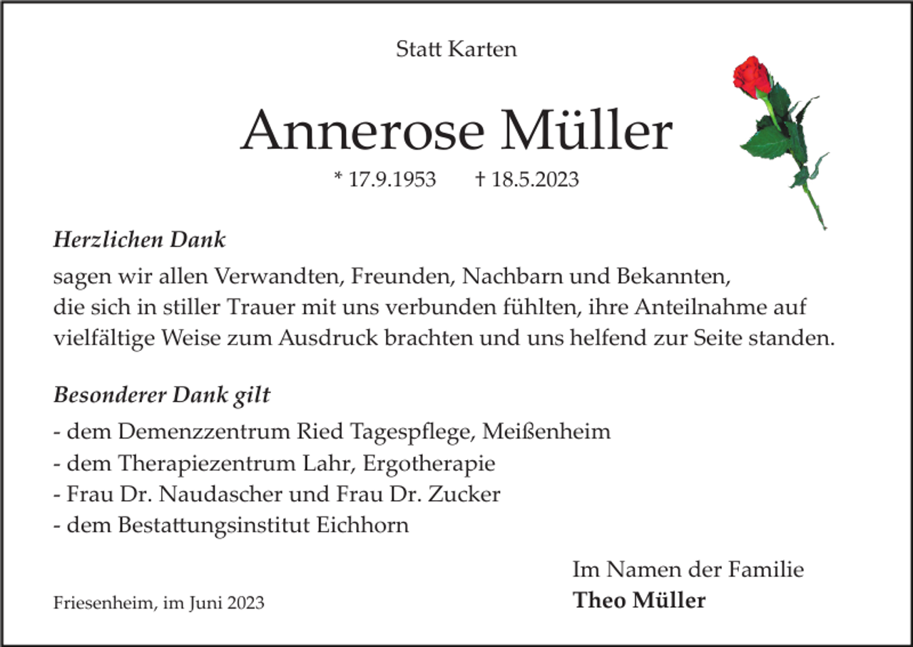 <p>Statt Karten</p><p>Annerose Müller<br />* 17.9.1953</p><p>† 18.5.2023</p><p>Herzlichen Dank<br />sagen wir allen Verwandten, Freunden, Nachbarn und Bekannten,<br />die sich in stiller Trauer mit uns verbunden fühlten, ihre Anteilnahme auf<br />vielfältige Weise zum Ausdruck brachten und uns helfend zur Seite standen.<br />Besonderer Dank gilt<br />­ dem Demenzzentrum Ried Tagespﬂege, Meißenheim<br />­ dem Therapiezentrum Lahr, Ergotherapie<br />­ Frau Dr. Naudascher und Frau Dr. Zucker<br />­ dem Bestattungsinstitut Eichhorn<br />Friesenheim, im Juni 2023</p><p>Im Namen der Familie<br />Theo Müller</p>