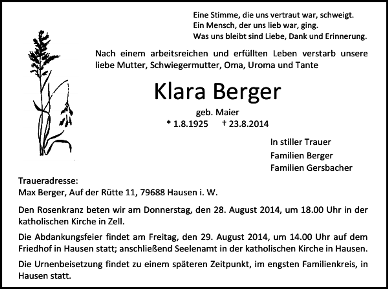 <p>Eine Stimme, die uns vertraut war, schweigt.<br />Ein Mensch, der uns lieb war, ging.<br />Was uns bleibt sind Liebe, Dank und Erinnerung.</p><p>Nach einem arbeitsreichen und erfüllten Leben verstarb unsere<br />liebe Mutter, Schwiegermutter, Oma, Uroma und Tante</p><p>Klara Berger<br />geb. Maier<br />* 1.8.1925 † 23.8.2014</p><p>In stiller Trauer<br />Familien Berger<br />Familien Gersbacher<br />Traueradresse:<br />Max Berger, Auf der Rütte 11, 79688 Hausen i. W.<br />Den Rosenkranz beten wir am Donnerstag, den 28. August 2014, um 18.00 Uhr in der<br />katholischen Kirche in Zell.<br />Die Abdankungsfeier findet am Freitag, den 29. August 2014, um 14.00 Uhr auf dem<br />Friedhof in Hausen statt; anschließend Seelenamt in der katholischen Kirche in Hausen.<br />Die Urnenbeisetzung findet zu einem späteren Zeitpunkt, im engsten Familienkreis, in<br />Hausen statt.</p>