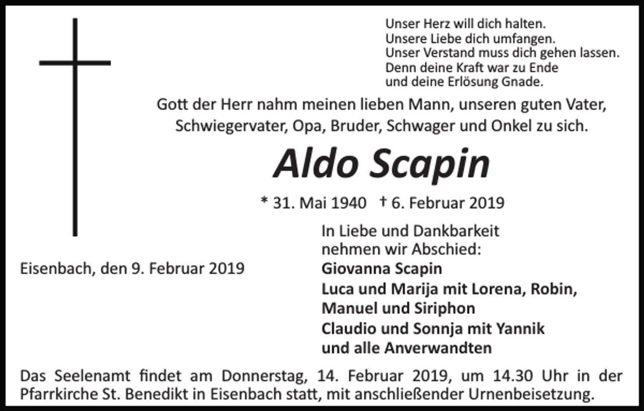 <p>Unser Herz will dich halten.<br />Unsere Liebe dich umfangen.<br />Unser Verstand muss dich gehen lassen.<br />Denn deine Kra� war zu Ende<br />und deine Erlösung Gnade.</p><p>Go� der Herr nahm meinen lieben Mann, unseren guten Vater,<br />Schwiegervater, Opa, Bruder, Schwager und Onkel zu sich.</p><p>Aldo Scapin<br />* 31. Mai 1940 † 6. Februar 2019</p><p>Eisenbach, den 9. Februar 2019</p><p>In Liebe und Dankbarkeit<br />nehmen wir Abschied:<br />Giovanna Scapin<br />Luca und Marija mit Lorena, Robin,<br />Manuel und Siriphon<br />Claudio und Sonnja mit Yannik<br />und alle Anverwandten</p><p>Das Seelenamt ﬁndet am Donnerstag, 14. Februar 2019, um 14.30 Uhr in der<br />Pfarrkirche St. Benedikt in Eisenbach sta�, mit anschließender Urnenbeisetzung.</p>