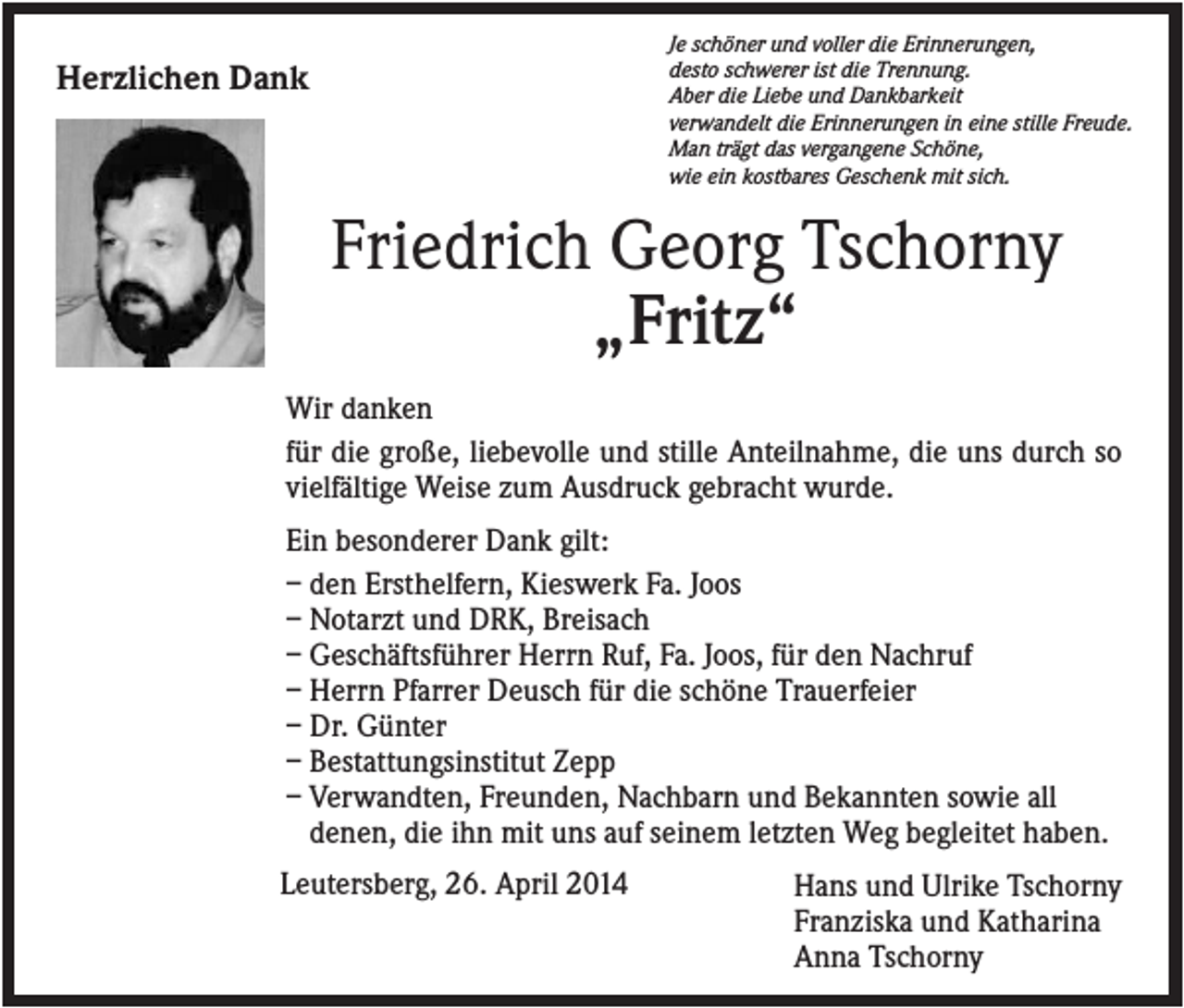 <p>Je schöner und voller die Erinnerungen,<br />desto schwerer ist die Trennung.<br />Aber die Liebe und Dankbarkeit<br />verwandelt die Erinnerungen in eine stille Freude.<br />Man trägt das vergangene Schöne,<br />wie ein kostbares Geschenk mit sich.</p><p>Herzlichen Dank</p><p>Friedrich Georg Tschorny<br />„Fritz“<br />Wir danken<br />für die große, liebevolle und stille Anteilnahme, die uns durch so<br />vielfältige Weise zum Ausdruck gebracht wurde.<br />Ein besonderer Dank gilt:<br />– den Ersthelfern, Kieswerk Fa. Joos<br />– Notarzt und DRK, Breisach<br />– Geschäftsführer Herrn Ruf, Fa. Joos, für den Nachruf<br />– Herrn Pfarrer Deusch für die schöne Trauerfeier<br />– Dr. Günter<br />– Bestattungsinstitut Zepp<br />– Verwandten, Freunden, Nachbarn und Bekannten sowie all<br />denen, die ihn mit uns auf seinem letzten Weg begleitet haben.<br />Leutersberg, 26. April 2014</p><p>Hans und Ulrike Tschorny<br />Franziska und Katharina<br />Anna Tschorny</p>