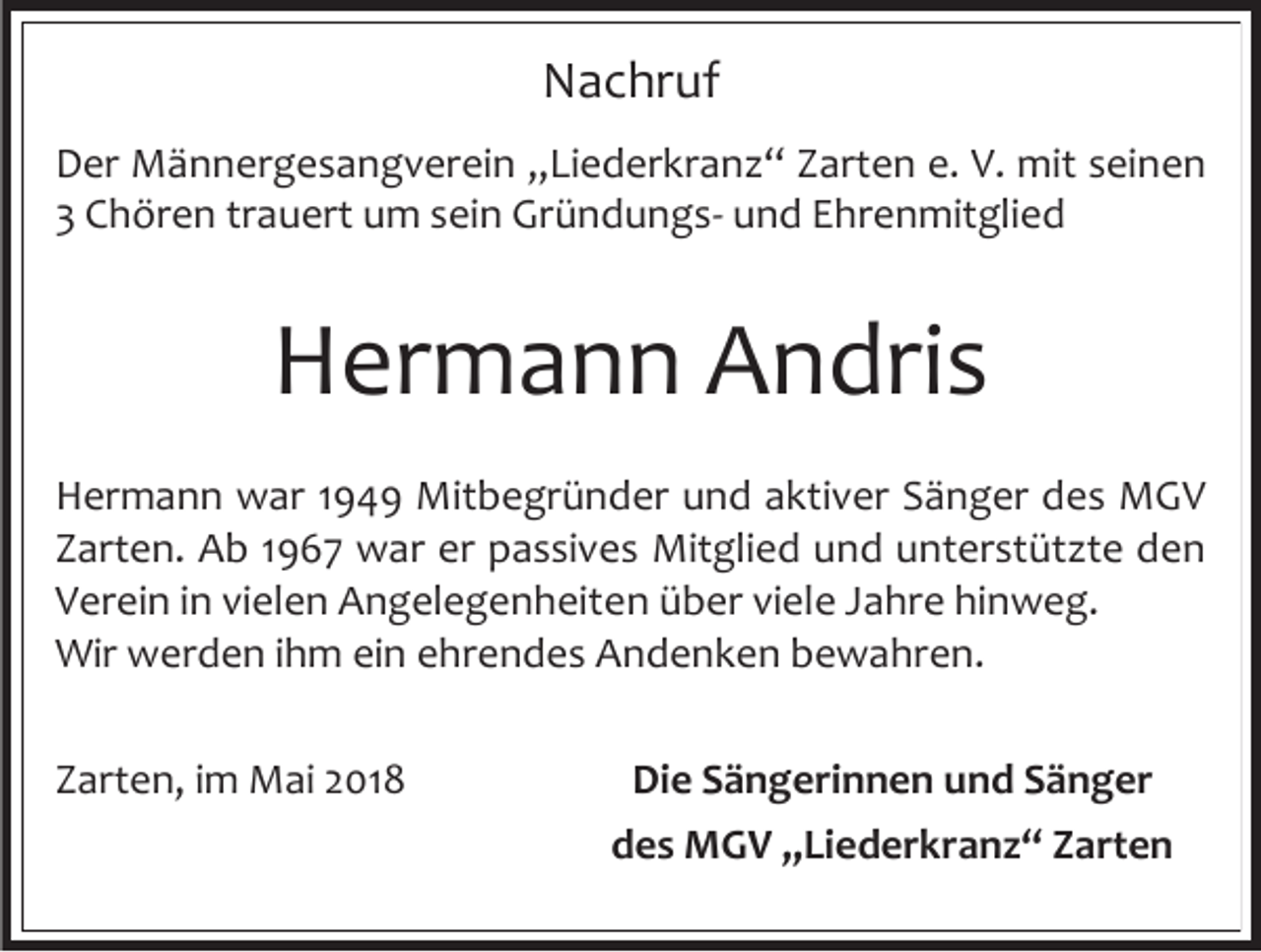 <p>Nachruf<br />Der Männergesangverein „Liederkranz“ Zarten e. V. mit seinen<br />3 Chören trauert um sein Gründungs- und Ehrenmitglied</p><p>Hermann Andris<br />Hermann war 1949 Mitbegründer und aktiver Sänger des MGV<br />Zarten. Ab 1967 war er passives Mitglied und unterstützte den<br />Verein in vielen Angelegenheiten über viele Jahre hinweg.<br />Wir werden ihm ein ehrendes Andenken bewahren.<br />Zarten, im Mai 2018</p><p>Die Sängerinnen und Sänger<br />des MGV „Liederkranz“ Zarten</p>