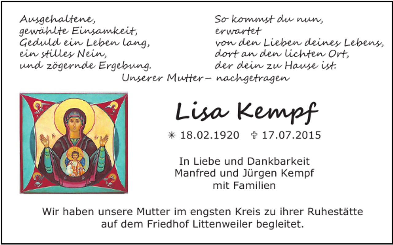 <p>Ausgehaltene,<br />gewählte Einsamkeit,<br />Geduld ein Leben lang,<br />ein stilles Nein,<br />und zögernde Ergebung.<br />Unserer Mutter–</p><p>So kommst du nun,<br />erwartet<br />von den Lieben deines Lebens,<br />dort an den lichten Ort,<br />der dein zu Hause ist.<br />nachgetragen</p><p>Lisa Kempf</p><p> 18.02.1920</p><p> 17.07.2015</p><p>In Liebe und Dankbarkeit<br />Manfred und Jürgen Kempf<br />mit Familien<br />Wir haben unsere Mutter im engsten Kreis zu ihrer Ruhestätte<br />auf dem Friedhof Littenweiler begleitet.</p>