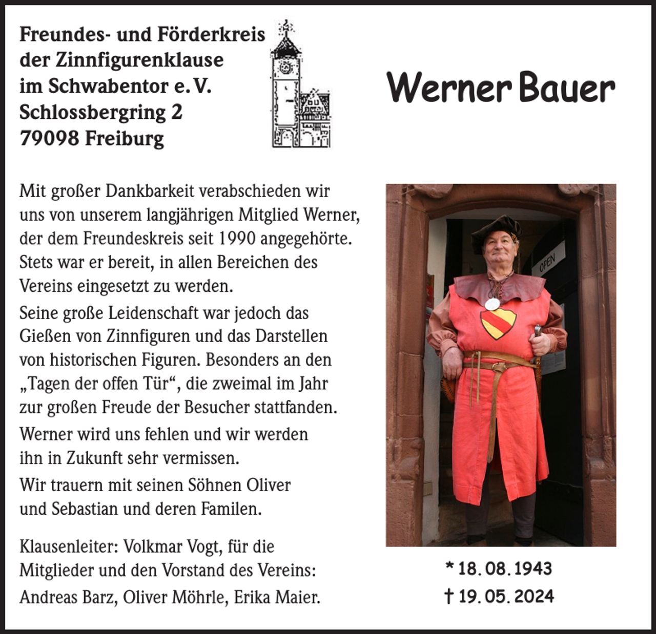 <p>Freundes- und Förderkreis<br />der Zinnfigurenklause<br />im Schwabentor e. V.<br />Schlossbergring 2<br />79098 Freiburg</p><p>Werner Bauer</p><p>Mit großer Dankbarkeit verabschieden wir<br />uns von unserem langjährigen Mitglied Werner,<br />der dem Freundeskreis seit 1990 angegehörte.<br />Stets war er bereit, in allen Bereichen des<br />Vereins eingesetzt zu werden.<br />Seine große Leidenschaft war jedoch das<br />Gießen von Zinnfiguren und das Darstellen<br />von historischen Figuren. Besonders an den<br />„Tagen der offen Tür“, die zweimal im Jahr<br />zur großen Freude der Besucher stattfanden.<br />Werner wird uns fehlen und wir werden<br />ihn in Zukunft sehr vermissen.<br />Wir trauern mit seinen Söhnen Oliver<br />und Sebastian und deren Familen.<br />Klausenleiter: Volkmar Vogt, für die<br />Mitglieder und den Vorstand des Vereins:<br />Andreas Barz, Oliver Möhrle, Erika Maier.</p><p>* 18. 08. 1943<br />† 19. 05. 2024</p>