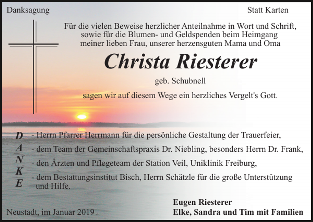 <p>Danksagung</p><p>Statt Karten<br />Für die vielen Beweise herzlicher Anteilnahme in Wort und Schrift,<br />sowie für die Blumen- und Geldspenden beim Heimgang<br />meiner lieben Frau, unserer herzensguten Mama und Oma</p><p>Christa Riesterer<br />geb. Schubnell<br />sagen wir auf diesem Wege ein herzliches Vergelt's Gott.</p><p>D<br />A<br />N<br />K<br />E</p><p>- Herrn Pfarrer Herrmann für die persönliche Gestaltung der Trauerfeier,<br />- dem Team der Gemeinschaftspraxis Dr. Niebling, besonders Herrn Dr. Frank,<br />- den Ärzten und Pflegeteam der Station Veil, Uniklinik Freiburg,<br />- dem Bestattungsinstitut Bisch, Herrn Schätzle für die große Unterstützung<br />und Hilfe.</p><p>Neustadt, im Januar 2019</p><p>Eugen Riesterer<br />Elke, Sandra und Tim mit Familien</p>