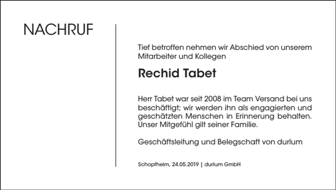 <p>NACHRUF<br />Tief betroffen nehmen wir Abschied von unserem<br />Mitarbeiter und Kollegen</p><p>Rechid Tabet<br />Herr Tabet war seit 2008 im Team Versand bei uns<br />beschäftigt; wir werden ihn als engagierten und<br />geschätzten Menschen in Erinnerung behalten.<br />Unser Mitgefühl gilt seiner Familie.<br />Geschäftsleitung und Belegschaft von durlum<br />Schopfheim, 24.05.2019 | durlum GmbH</p>