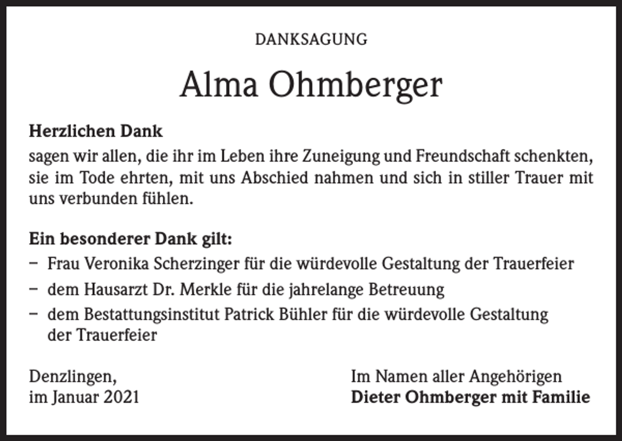 <p>DANKSAGUNG</p><p>Alma Ohmberger<br />Herzlichen Dank<br />sagen wir allen, die ihr im Leben ihre Zuneigung und Freundschaft schenkten,<br />sie im Tode ehrten, mit uns Abschied nahmen und sich in stiller Trauer mit<br />uns verbunden fühlen.<br />Ein besonderer Dank gilt:<br />– Frau Veronika Scherzinger für die würdevolle Gestaltung der Trauerfeier<br />– dem Hausarzt Dr. Merkle für die jahrelange Betreuung<br />– dem Bestattungsinstitut Patrick Bühler für die würdevolle Gestaltung<br />der Trauerfeier<br />Denzlingen,<br />im Januar 2021</p><p>Im Namen aller Angehörigen<br />Dieter Ohmberger mit Familie</p>