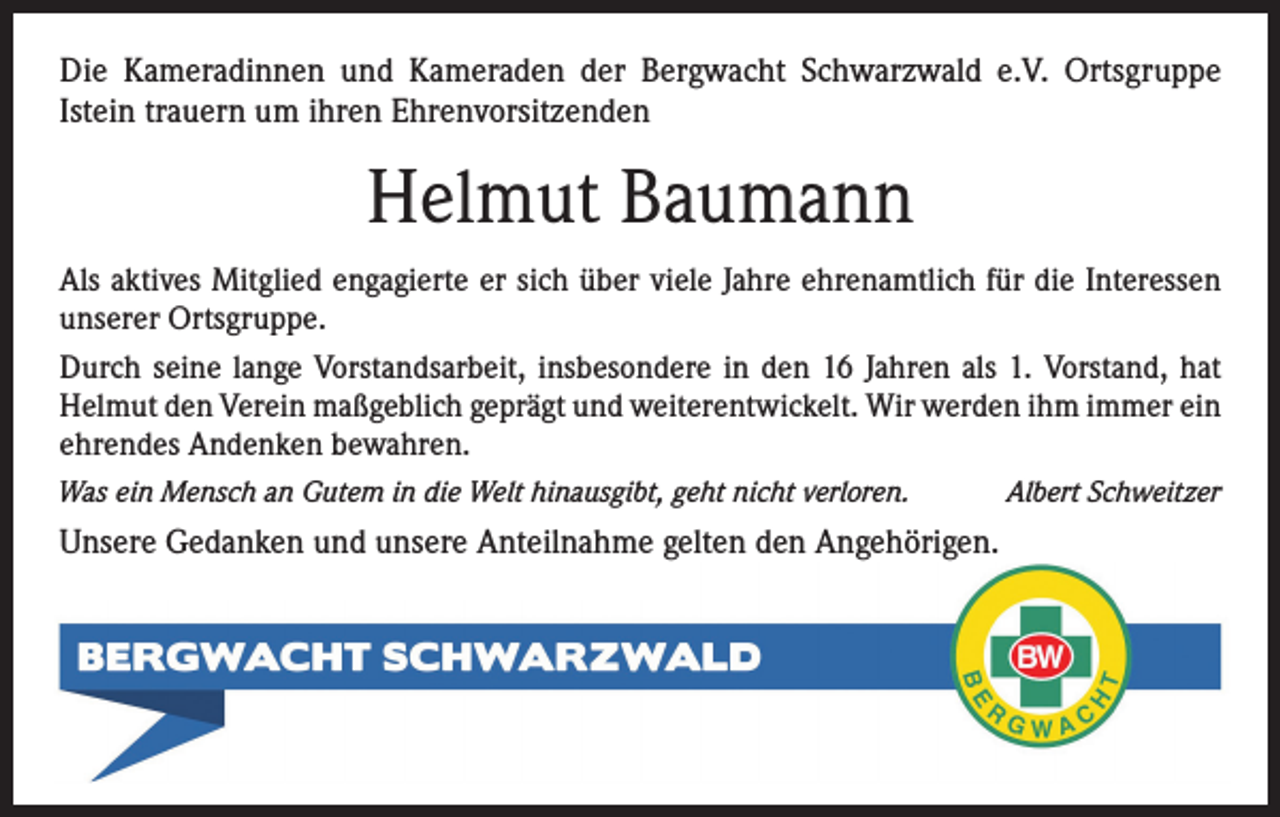<p>Die Kameradinnen und Kameraden der Bergwacht Schwarzwald e.V. Ortsgruppe<br />Istein trauern um ihren Ehrenvorsitzenden</p><p>Helmut Baumann<br />Als aktives Mitglied engagierte er sich über viele Jahre ehrenamtlich für die Interessen<br />unserer Ortsgruppe.<br />Durch seine lange Vorstandsarbeit, insbesondere in den 16 Jahren als 1. Vorstand, hat<br />Helmut den Verein maßgeblich geprägt und weiterentwickelt. Wir werden ihm immer ein<br />ehrendes Andenken bewahren.<br />Was ein Mensch an Gutem in die Welt hinausgibt, geht nicht verloren.</p><p>Unsere Gedanken und unsere Anteilnahme gelten den Angehörigen.</p><p>Albert Schweitzer</p>