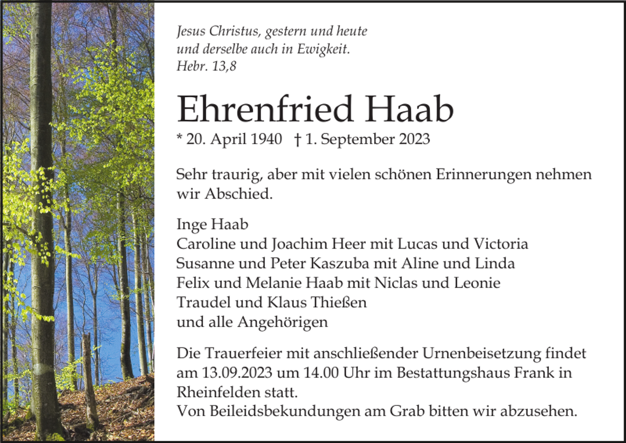 <p>Jesus Christus, gestern und heute<br />und derselbe auch in Ewigkeit.<br />Hebr. 13,8</p><p>Ehrenfried Haab<br />* 20. April 1940 † 1. September 2023</p><p>Sehr traurig, aber mit vielen schönen Erinnerungen nehmen<br />wir Abschied.<br />Inge Haab<br />Caroline und Joachim Heer mit Lucas und Victoria<br />Susanne und Peter Kaszuba mit Aline und Linda<br />Felix und Melanie Haab mit Niclas und Leonie<br />Traudel und Klaus Thießen<br />und alle Angehörigen<br />Die Trauerfeier mit anschließender Urnenbeisetzung findet<br />am 13.09.2023 um 14.00 Uhr im Bestattungshaus Frank in<br />Rheinfelden statt.<br />Von Beileidsbekundungen am Grab bitten wir abzusehen.</p>