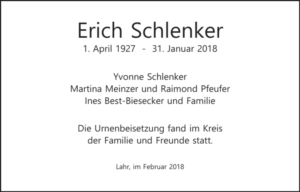 <p>Erich Schlenker<br />1. April 1927 - 31. Januar 2018<br />Yvonne Schlenker<br />Martina Meinzer und Raimond Pfeufer<br />Ines Best-Biesecker und Familie<br />Die Urnenbeisetzung fand im Kreis<br />der Familie und Freunde statt.<br />Lahr, im Februar 2018</p>