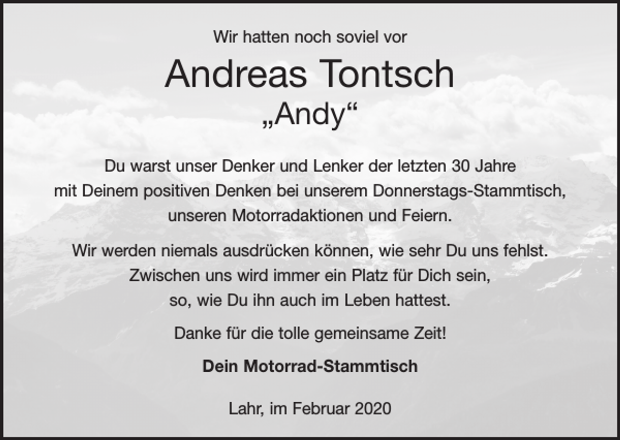 <p>Wir hatten noch soviel vor</p><p>Andreas Tontsch<br />„Andy“</p><p>Du warst unser Denker und Lenker der letzten 30 Jahre<br />mit Deinem positiven Denken bei unserem Donnerstags-Stammtisch,<br />unseren Motorradaktionen und Feiern.<br />Wir werden niemals ausdrücken können, wie sehr Du uns fehlst.<br />Zwischen uns wird immer ein Platz für Dich sein,<br />so, wie Du ihn auch im Leben hattest.<br />Danke für die tolle gemeinsame Zeit!<br />Dein Motorrad-Stammtisch<br />Lahr, im Februar 2020</p>