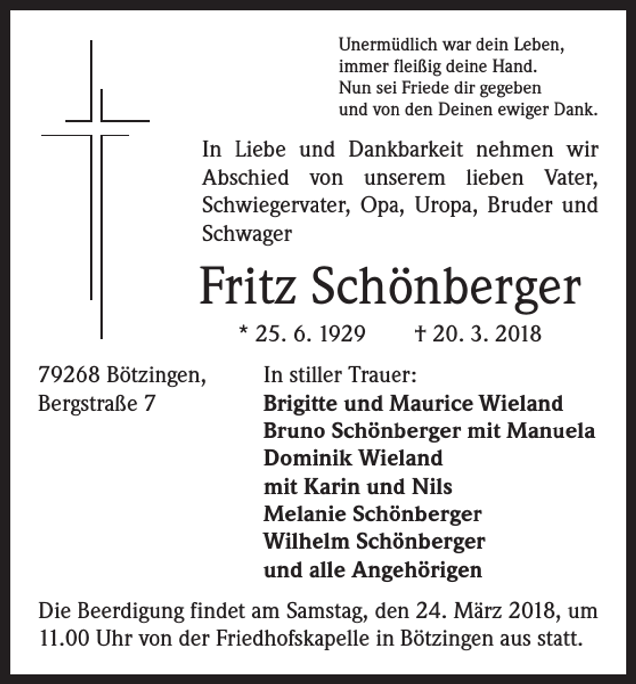 <p>Unermüdlich war dein Leben,<br />immer fleißig deine Hand.<br />Nun sei Friede dir gegeben<br />und von den Deinen ewiger Dank.</p><p>In Liebe und Dankbarkeit nehmen wir<br />Abschied von unserem lieben Vater,<br />Schwiegervater, Opa, Uropa, Bruder und<br />Schwager</p><p>Fritz Schönberger<br />* 25. 6. 1929 † 20. 3. 2018<br />79268 Bötzingen,<br />In stiller Trauer:<br />Bergstraße 7 Brigitte und Maurice Wieland<br />Bruno Schönberger mit Manuela<br />Dominik Wieland<br />mit Karin und Nils<br />Melanie Schönberger<br />Wilhelm Schönberger<br />und alle Angehörigen<br />Die Beerdigung findet am Samstag, den 24. März 2018, um<br />11.00 Uhr von der Friedhofskapelle in Bötzingen aus statt.</p>