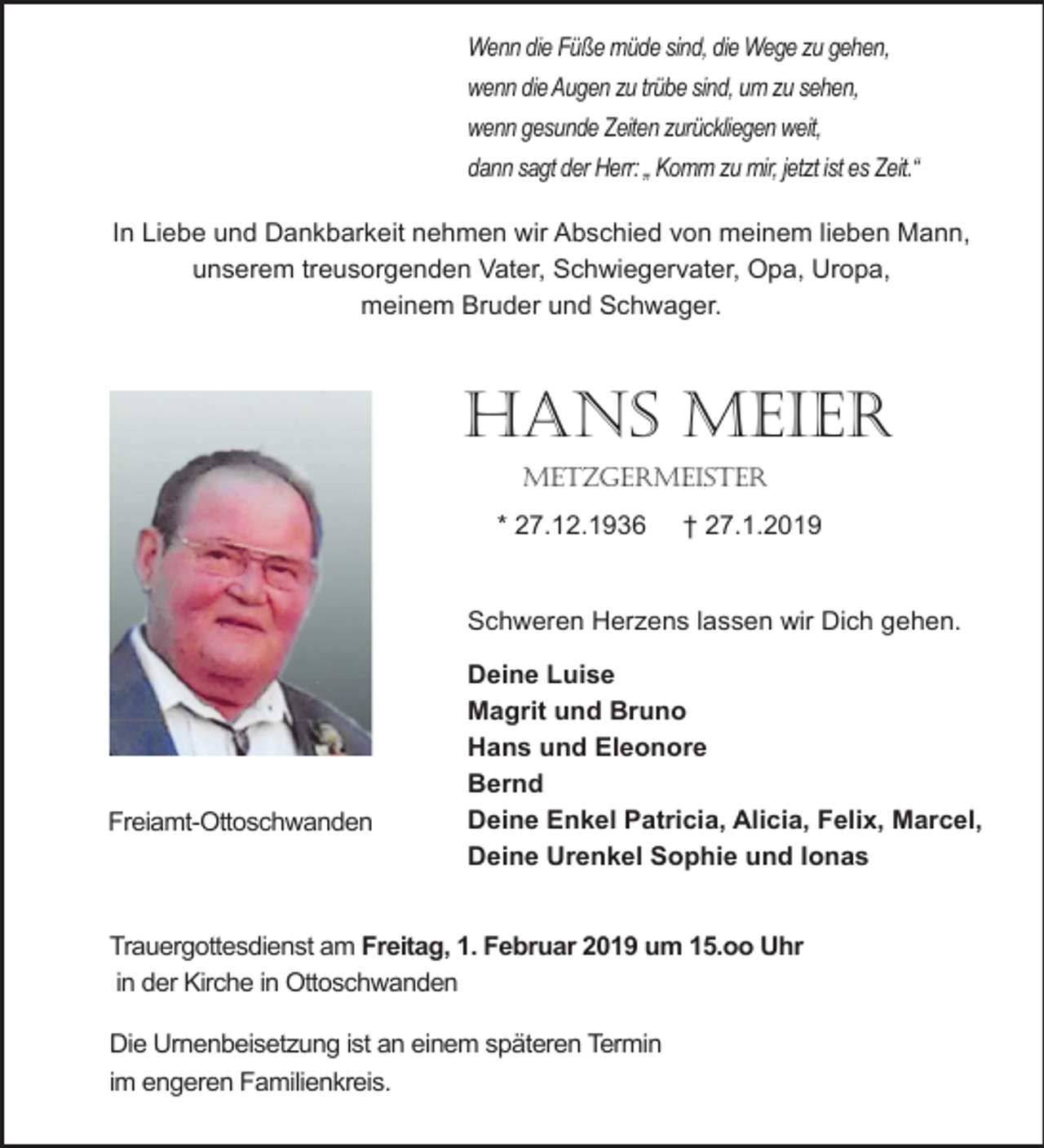 <p>Wenn die Füße müde sind, die Wege zu gehen,<br />wenn die Augen zu trübe sind, um zu sehen,<br />wenn gesunde Zeiten zurückliegen weit,<br />dann sagt der Herr: „ Komm zu mir, jetzt ist es Zeit.“<br />In Liebe und Dankbarkeit nehmen wir Abschied von meinem lieben Mann,<br />unserem treusorgenden Vater, Schwiegervater, Opa, Uropa,<br />meinem Bruder und Schwager.</p><p>Hans Meier<br />MetzgerMeister<br />* 27.12.1936</p><p>† 27.1.2019</p><p>Schweren Herzens lassen wir Dich gehen.</p><p>Freiamt-Ottoschwanden</p><p>Deine Luise<br />Magrit und Bruno<br />Hans und Eleonore<br />Bernd<br />Deine Enkel Patricia, Alicia, Felix, Marcel,<br />Deine Urenkel Sophie und Ionas</p><p>Trauergottesdienst am Freitag, 1. Februar 2019 um 15.oo Uhr<br />in der Kirche in Ottoschwanden<br />Die Urnenbeisetzung ist an einem späteren Termin<br />im engeren Familienkreis.</p>