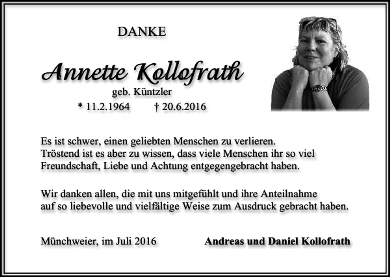<p>DANKE</p><p>geb. Küntzler<br />* 11.2.1964<br />† 20.6.2016<br />Es ist schwer, einen geliebten Menschen zu verlieren.<br />Tröstend ist es aber zu wissen, dass viele Menschen ihr so viel<br />Freundschaft, Liebe und Achtung entgegengebracht haben.<br />Wir danken allen, die mit uns mitgefühlt und ihre Anteilnahme<br />auf so liebevolle und vielfältige Weise zum Ausdruck gebracht haben.<br />Münchweier, im Juli 2016</p><p>Andreas und Daniel Kollofrath</p>