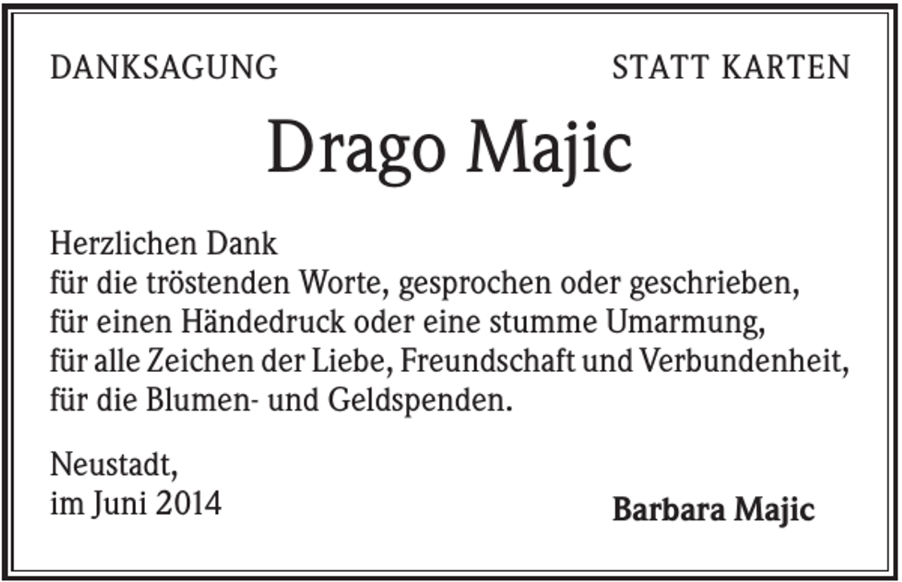 <p>DANKSAGUNG</p><p>STATT KARTEN</p><p>Drago Majic<br />Herzlichen Dank<br />für die tröstenden Worte, gesprochen oder geschrieben,<br />für einen Händedruck oder eine stumme Umarmung,<br />für alle Zeichen der Liebe, Freundschaft und Verbundenheit,<br />für die Blumen- und Geldspenden.<br />Neustadt,<br />im Juni 2014</p><p>Barbara Majic</p>